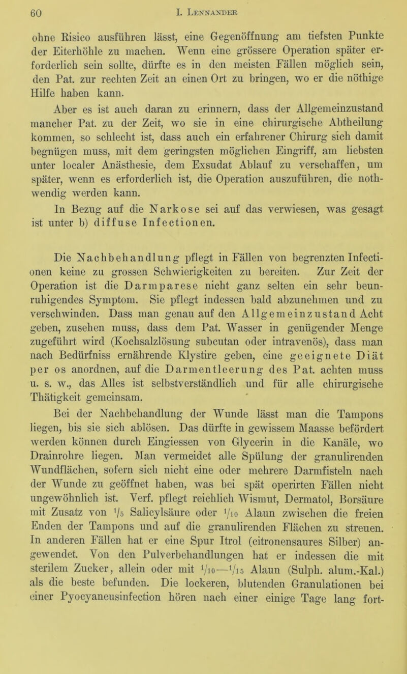 ohne Risico aiisführen lässt, eine Gegenöffnung am tiefsten Punkte der Eiterhöhle zu machen. Wenn eine grössere Operation später er- forderlich sein sollte, dürfte es in den meisten Fällen möglich sein, den Pat. zur rechten Zeit an einen Ort zu bringen, wo er die nöthige Hilfe haben kann. Aber es ist auch daran zu erinnern, dass der Allgemeinzustand mancher Pat. zu der Zeit, wo sie in eine chirurgische Abtheilung kommen, so schlecht ist, dass auch ein erfahrener Chirurg sich damit begnügen muss, mit dem geringsten möglichen Eingriff, am liebsten unter localer Anästhesie, dem Exsudat Ablauf zu verschaffen, um später, wenn es erforderlich ist, die Operation auszuführen, die noth- wendig werden kann. ln Bezug auf die Narkose sei auf das verwiesen, was gesagt ist unter b) diffuse Infectionen. Die Nachbehandlung pflegt in Fällen von begrenzten Infecti- onen keine zu grossen Schwierigkeiten zu bereiten. Zur Zeit der Operation ist die Darmparese nicht ganz selten ein sehr beun- ruhigendes Symptom. Sie pflegt indessen bald abzunehmen und zu verschwinden. Dass man genau auf den A11 g e m e i n z u s t a n d Acht geben, zusehen muss, dass dem Pat. Wasser in genügender Menge zugeführt wird (Kochsalzlösung subcutan oder intravenös), dass man nach Bedürfniss ernährende Klystire geben, eine geeignete Diät per os anordnen, auf die Darmentleerung des Pat. achten muss u. s. w., das Alles ist selbstverständlich und für alle chirurgische Thätigkeit gemeinsam. Bei der Nachbehandlung der Wunde lässt man die Tampons liegen, bis sie sich ablösen. Das dürfte in gewissem Maasse befördert werden können durch Eingiessen von Glycerin in die Kanäle, wo Drainrohre liegen. Man vermeidet alle Spülung der granulirenden Wundflächen, sofern sich nicht eine oder mehrere Darmfisteln nach der Wunde zu geöffnet haben, was bei spät operirten Fällen nicht ungewöhnlich ist. Verf. pflegt reichlich Wismut, Dermatol, Borsäure mit Zusatz von Vs Salicylsäure oder ’/io Alaun zwischen die freien Enden der Tampons und auf die granulirenden Flächen zu streuen. In anderen Fällen hat er eine Spur Itrol (citronensaures Silber) an- gewendet. Von den Pulverbehandlungen hat er indessen die mit sterilem Zucker, allein oder mit Vio—Vis Alaun (Sulpk. alum.-Kal.) als die beste befunden. Die lockeren, blutenden Granulationen bei einer Pyocyaneusinfection hören nach einer einige Tage lang fort-