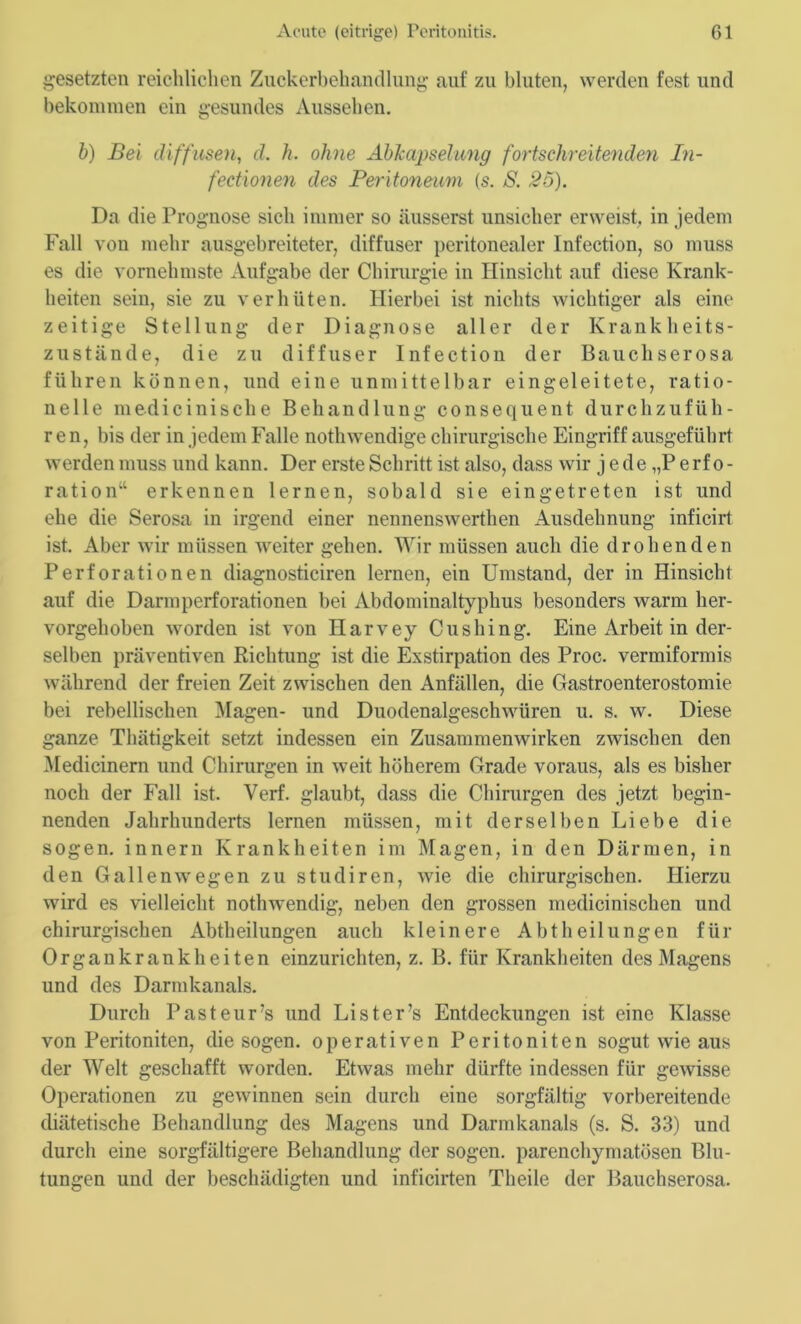 gesetzten reichlichen Zuckerbehandlung auf zu bluten, werden fest und bekommen ein gesundes Aussehen. b) Bei diffusen, d. h. ohne Abkapselung fortschreitenden In- fectionen des Peritoneum (s. S. 25). Da die Prognose sich immer so äusserst unsicher erweist, in jedem Fall von mehr ausgebreiteter, diffuser peritonealer Infection, so muss es die vornehmste Aufgabe der Chirurgie in Hinsicht auf diese Krank- heiten sein, sie zu verhüten. Hierbei ist nichts wichtiger als eine zeitige Stellung der Diagnose aller der Krankheits- zustände, die zu diffuser Infection der Bauchserosa führen können, und eine unmittelbar eingeleitete, ratio- nelle medicinische Behandlung consequent durchzufüh- ren, bis der in jedem Falle nothwendige chirurgische Eingriff ausgeführt werden muss und kann. Der erste Schritt ist also, dass wir j e de „P e rf o - ration“ erkennen lernen, sobald sie eingetreten ist und ehe die Serosa in irgend einer nennenswerthen Ausdehnung inficirt ist. Aber wir müssen weiter gehen. Wir müssen auch die drohenden Perforationen diagnosticiren lernen, ein Umstand, der in Hinsicht auf die Darmperforationen bei Abdominaltyphus besonders warm her- vorgehoben worden ist von Harvey Cushing. Eine Arbeit in der- selben präventiven Richtung ist die Exstirpation des Proc. vermiformis während der freien Zeit zwischen den Anfällen, die Gastroenterostomie bei rebellischen Magen- und Duodenalgeschwüren u. s. w. Diese ganze Thätigkeit setzt indessen ein Zusammenwirken zwischen den Medicinern und Chirurgen in weit höherem Grade voraus, als es bisher noch der Fall ist. Verf. glaubt, dass die Chirurgen des jetzt begin- nenden Jahrhunderts lernen müssen, mit derselben Liebe die sogen, innern Krankheiten im Magen, in den Därmen, in den Gallenwegen zu studiren, wie die chirurgischen. Hierzu wird es vielleicht nothwendig, neben den grossen medicinischen und chirurgischen Abtheilungen auch kleinere Abtheilungen für Organkrankheiten einzurichten, z. B. für Krankheiten des Magens und des Darmkanals. Durch Pasteurs und Lister’s Entdeckungen ist eine Klasse von Peritoniten, die sogen, operativen Peritoniten sogut wie aus der Welt geschafft worden. Etwas mehr dürfte indessen für gewisse Operationen zu gewinnen sein durch eine sorgfältig vorbereitende diätetische Behandlung des Magens und Darmkanals (s. S. 33) und durch eine sorgfältigere Behandlung der sogen, parenchymatösen Blu- tungen und der beschädigten und inficirten Theile der Bauchserosa.