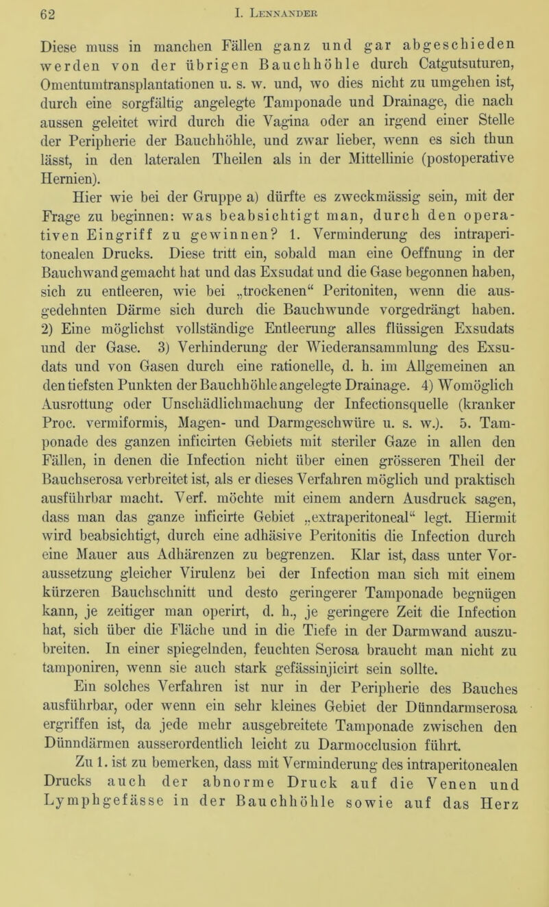 Diese muss in manchen Fällen ganz und gar abgeschieden werden von der übrigen Bauchhöhle durch Catgutsuturen, Omentumtransplantationen u. s. w. und, wo dies nicht zu umgehen ist, durch eine sorgfältig angelegte Tamponade und Drainage, die nach aussen geleitet wird durch die Vagina oder an irgend einer Stelle der Peripherie der Bauchhöhle, und zwar lieber, wenn es sich thun lässt, in den lateralen Theilen als in der Mittellinie (postoperative Hernien). Hier wie bei der Gruppe a) dürfte es zweckmässig sein, mit der Frage zu beginnen: was beabsichtigt man, durch den opera- tiven Eingriff zu gewinnen? 1. Verminderung des intraperi- tonealen Drucks. Diese tritt ein, sobald man eine Oeffnung- in der Bauch wand gemacht hat und das Exsudat und die Gase begonnen haben, sich zu entleeren, wie bei „trockenen“ Peritoniten, wenn die aus- gedehnten Därme sich durch die Bauchwunde vorgedrängt haben. 2) Eine möglichst vollständige Entleerung alles flüssigen Exsudats und der Gase. 3) Verhinderung der Wiederansammlung des Exsu- dats und von Gasen durch eine rationelle, d. h. im Allgemeinen an den tiefsten Punkten der Bauchhöhle angelegte Drainage. 4) Womöglich Ausrottung oder Unschädlichmachung der Infectionsquelle (kranker Proc. vermiformis, Magen- und Darmgeschwüre u. s. w.). 5. Tam- ponade des ganzen inficirten Gebiets mit steriler Gaze in allen den Fällen, in denen die Infection nicht über einen grösseren Theil der Bauchserosa verbreitet ist, als er dieses Verfahren möglich und praktisch ausführbar macht. Verf. möchte mit einem andern Ausdruck sagen, dass man das ganze iuficirte Gebiet „extraperitoneal“ legt. Hiermit wird beabsichtigt, durch eine adhäsive Peritonitis die Infection durch eine Mauer aus Adhärenzen zu begrenzen. Klar ist, dass unter Vor- aussetzung gleicher Virulenz bei der Infection man sich mit einem kürzeren Bauchschnitt und desto geringerer Tamponade begnügen kann, je zeitiger man operirt, d. h., je geringere Zeit die Infection hat, sich über die Fläche und in die Tiefe in der Darmwand auszu- breiten. In einer spiegelnden, feuchten Serosa braucht man nicht zu tamponiren, wenn sie auch stark gefässinjicirt sein sollte. Ein solches Verfahren ist nur in der Peripherie des Bauches ausführbar, oder wenn ein sehr kleines Gebiet der Dünndarmserosa ergriffen ist, da jede mehr ausgebreitete Tamponade zwischen den Dünndärmen ausserordentlich leicht zu Darmocclusion führt. Zu 1. ist zu bemerken, dass mit Verminderung des intraperitonealen Drucks auch der abnorme Druck auf die Venen und Lymphgefässe in der Bauchhöhle sowie auf das Herz
