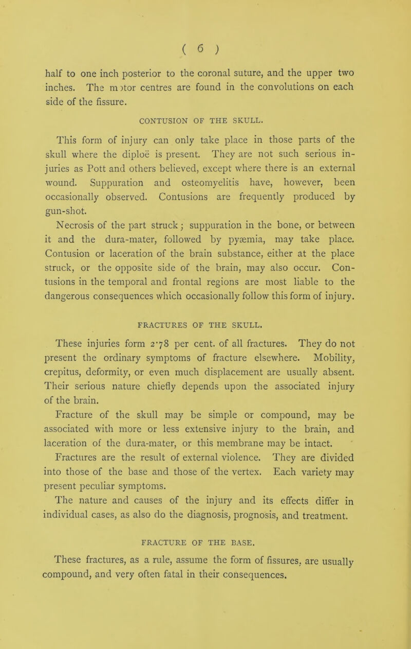 half to one inch posterior to the coronal suture, and the upper two inches. The m )tor centres are found in the convolutions on each side of the fissure. CONTUSION OF THE SKULL. This form of injury can only take place in those parts of the skull where the diploe is present. They are not such serious in- juries as Pott and others believed, except where there is an external wound. Suppuration and osteomyelitis have, however, been occasionally observed. Contusions are frequently produced by gun-shot. Necrosis of the part struck; suppuration in the bone, or between it and the dura-mater, followed by pyaemia, may take place. Contusion or laceration of the brain substance, either at the place struck, or the opposite side of the brain, may also occur. Con- tusions in the temporal and frontal regions are most liable to the dangerous consequences which occasionally follow this form of injury. FRACTURES OF THE SKULL. These injuries form 278 per cent, of all fractures. They do not present the ordinary symptoms of fracture elsewhere. Mobility, crepitus, deformity, or even much displacement are usually absent. Their serious nature chiefly depends upon the associated injury of the brain. Fracture of the skull may be simple or compound, may be associated with more or less extensive injury to the brain, and laceration of the dura-mater, or this membrane may be intact. Fractures are the result of external violence. They are divided into those of the base and those of the vertex. Each variety may present peculiar symptoms. The nature and causes of the injury and its effects differ in individual cases, as also do the diagnosis, prognosis, and treatment. FRACTURE OF THE BASE. These fractures, as a rule, assume the form of fissures, are usually compound, and very often fatal in their consequences.
