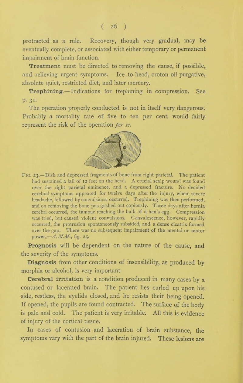 protracted as a rule. Recovery, though very gradual, may be eventually complete, or associated with either temporary or permanent impairment of brain function. Treatment must be directed to removing the cause, if possible, and relieving urgent symptoms. Ice to head, croton oil purgative, absolute quiet, restricted diet, and later mercury. Trephining.—Indications for trephining in compression. See P- 31- The operation properly conducted is not in itself very dangerous. Probably a mortality rate of five to ten per cent, would fairly represent the risk of the operation per se. Fig. 23. —Disk and depressed fragments of bone from right parietal. The patient had sustained a fall of 12 feet on the head. A crucial scalp wound was found over the light parietal eminence, and a depressed fracture. No decided cerebral symptoms appeared for twelve days after the injury, when severe headache, followed by convulsions, occurred. Trephining was then performed, and on removing the bone pus gushed out copiously. Three days after hernia cerebri occurred, the tumour reaching the bulk of a hen’s egg. Compression was tried, but caused violent convulsions. Convalescence, however, rapidly occurred, the protrusion spontaneously subsided, and a dense cicatrix formed over the gap. There was no subsequent impairment of the mental or motor power.—fig. 25. Prognosis will be dependent on the nature of the cause, and the severity of the symptoms. Diagnosis from other conditions of insensibility, as produced by morphia or alcohol, is very important. Cerebral irritation is a condition produced in many cases by a contused or lacerated brain. The patient lies curled up upon his side, restless, the eyelids closed, and he resists their being opened. If opened, the pupils are found contracted. The surface of the body is pale and cold. The patient is very irritable. All this is evidence of injury of the cortical tissue. In cases of contusion and laceration of brain substance, the symptoms vary with the part of the brain injured. These lesions are