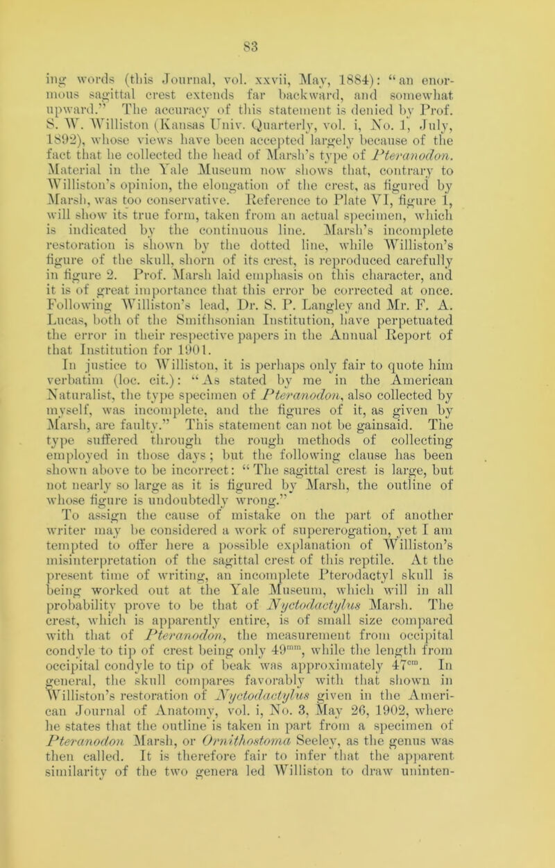 ing words (tliis Journal, vol. xxvii, !^[ay, 1884): “an enor- mous sagittal crest extends far backward, and somewhat upward.'- The accuracy of this statement is denied hy Prof. 8. W. Williston (^Kansas Univ. Quarterly, vol. i, Xo. 1, July, 181>‘2), whose views have been accepted largely because of the fact that he collected the head of ^[arsh's type of Pteranodon. Material in the Yale Museum now shows that, contrary to M’illiston's opinion, the elongation of the crest, as tigured by ^^arsh, was too conservative, lleference to Plate VI, figure 1, will show its true form, taken from an actual specimen, which is indicated by the continuous line. Marsh’s incomplete restoration is shown by the dotted line, while 'Williston’s figure of the skull, shorn of its crest, is reproduced carefully in figure 2. Prof. Marsh laid emphasis on this character, and it is of great importance that this error be corrected at once. Following; Williston’s lead. Dr. S. P. Lang;lev and Mr. F. A. Lucas, both of the Smithsonian Institution, have perpetuated the error in their respective paj)ers in the Annual Ileport of that Institution for 1901. In justice to AVilliston, it is perhaps only fair to quote him verbatim (loc. cit.): “ As stated by me in the American Xaturalist, the type specimen of Pteranodon^ also collected by myself, was incomplete, and the figures of it, as given hy Marsh, are faulty.” This statement can not be gainsaid. The type suffered through the rough methods of collecting employed in those days ; but the following clause has been shown above to be incorrect: “The sagittal crest is large, but not nearly so large as it is figured by Marsh, the outline of whose figure is undoubtedly wrong.” To assign the cause of mistake on the part of another wi-iter may be considered a work of supererogation, yet I am tempted to offer here a possible explanation of Williston’s misinteriu’etation of the sagittal crest of this reptile. At the present time of \vriting, an incomplete Pterodactyl skull is being worked out at the Yale Museum, which will in all probability prove to be that of Nyctodactyhis ]\Iarsh. The crest, which is apparently entire, is of small size comj)ared with that of Pteranodon^ the measurement from occipital condyle to tip of crest being only 49, while the length from occipital condyle to tip of beak was approximately 47®“. In general, the skull compares favorably with that shown in Williston’s restoration of Nyctodactylus given in the Ameri- can Journal of Anatomy, vol. i. No. 3, May 26, 1902, where he states that the outline is taken in part from a specimen of Pteranodon Marsh, or Ornithontoina Seeley, as the genus was then called. It is therefore fair to infer that the apparent similarity of the two genera led AVilliston to draw uninten-