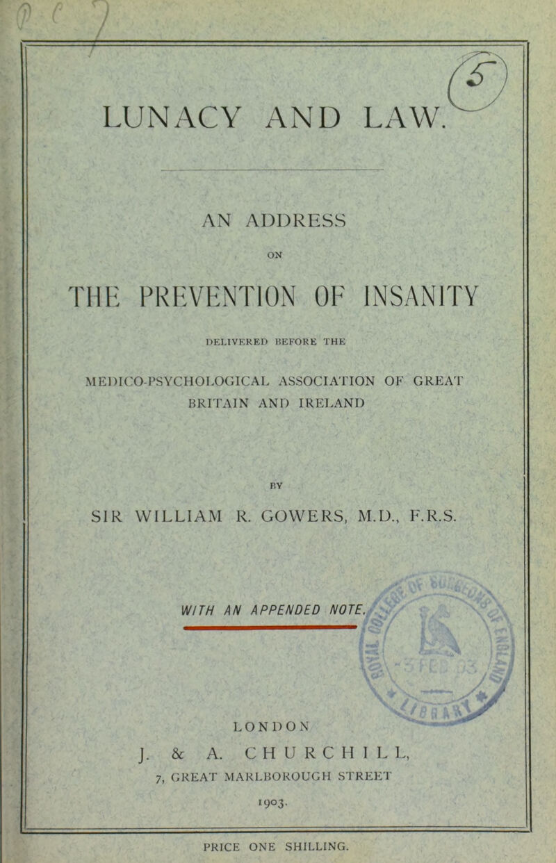 AN ADDRESS ON THE PREVENTION OF INSANITY DELIVERED BEFORE THE MEDICO-PSYCHOLOGICAL ASSOCIATION OF GREAT BRITAIN AND IRELAND BY SIR WILLIAM R. GOWERS, M.D., F.R.S. ^ \S; W h v -— WITH AN APPENDED NOTE. l LONDON J. & A. CHURCHIL L, 7, GREAT MARLBOROUGH STREET I9°3* PRICE ONE SHILLING.