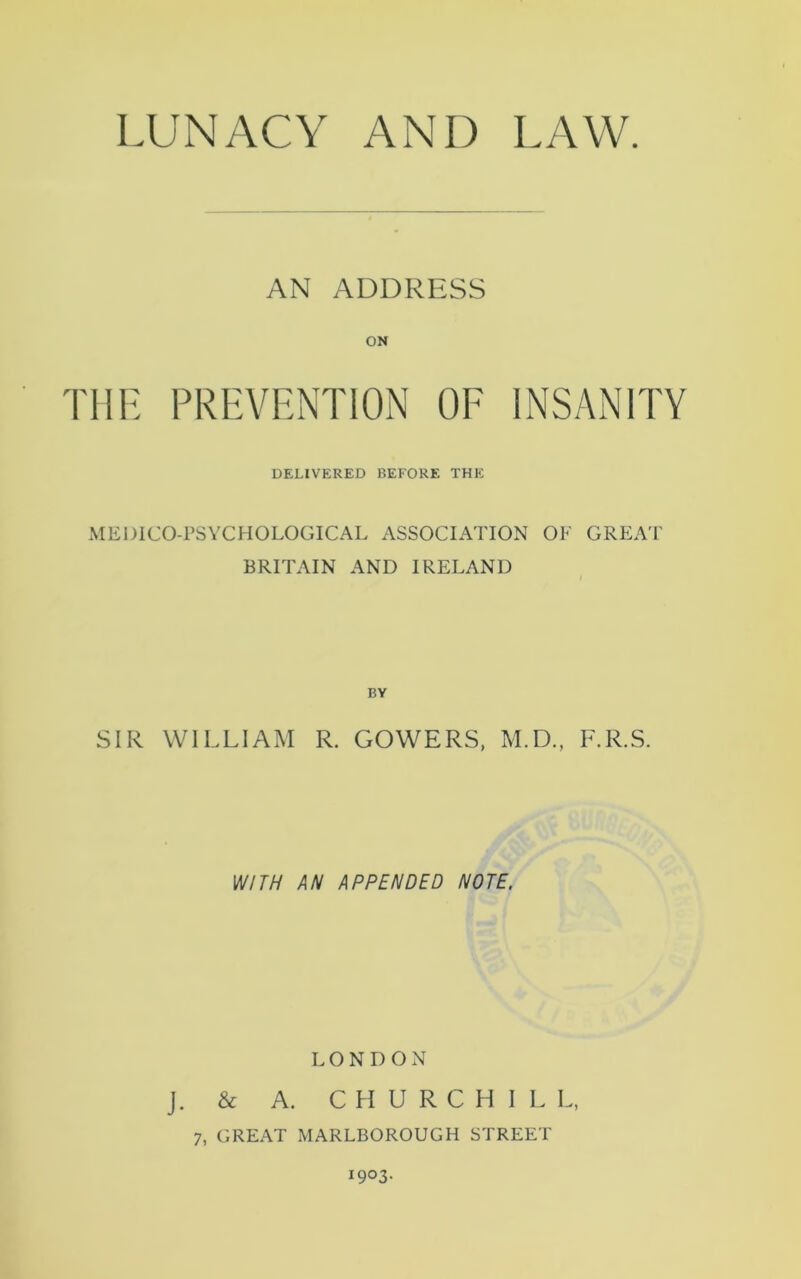 AN ADDRESS THE PREVENTION OF INSANITY DELIVERED BEFORE THE MEDICO-PSYCHOLOGICAL ASSOCIATION OF GREAT' BRITAIN AND IRELAND SIR WILLIAM R. GOWERS, M.D., F.R.S. WITH AN APPENDED NOTE. LONDON j. & A. CHURCHIL L, 7, GREAT MARLBOROUGH STREET 1903.