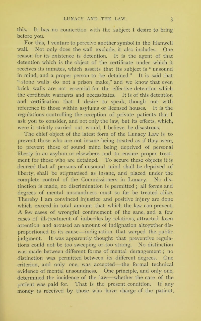 j) this. It has no connection with the subject 1 desire to bring before you. For this, I venture to perceive another symbol in the Hanwell wall. Not only does the wall exclude, it also includes. One reason for its existence is detention. It is the agent of that detention which is the object of the certificate under which it receives its inmates, which asserts that its subject is “ unsound in mind, and a proper person to be detained.” It is said that “ stone walls do not a prison make,” and we know that even brick walls are not essential for the effective detention which the certificate warrants and necessitates. It is of this detention and certification that I desire to speak, though not with reference to those within asylums or licensed houses. It is the regulations controlling the reception of private patients that I ask you to consider, and not only the law, but its effects, which, were it strictly carried out, would, I believe, be disastrous. The chief object of the latest form of the Lunacy Law is to prevent those who are not insane being treated as if they were, to prevent those of sound mind being deprived of personal liberty in an asylum or elsewhere, and to ensure proper treat- ment for those who are detained. To secure these objects it is decreed that all persons of unsound mind shall be deprived of liberty, shall be stigmatised as insane, and placed under the complete control of the Commissioners in Lunacy. No dis- tinction is made, no discrimination is permitted ; all forms and degrees of mental unsoundness must so far be treated alike. Thereby I am convinced injustice and positive injury are done which exceed in total amount that which the law can prevent. A few cases of wrongful confinement of the sane, and a few cases of ill-treatment of imbeciles by relations, attracted keen attention and aroused an amount of indignation altogether dis- proportioned to its cause—indignation that warped the public judgment. It was apparently thought that preventive regula- tions could not be too sweeping or too strong. No distinction was made between different forms of mental derangement ; no distinction was permitted between its different degrees. One criterion, and only one, was accepted—the formal technical evidence of mental unsoundness. One principle, and only one, determined the incidence of the law—whether the care of the patient was paid for. That is the present condition. If any money is received by those who have charge of the patient,