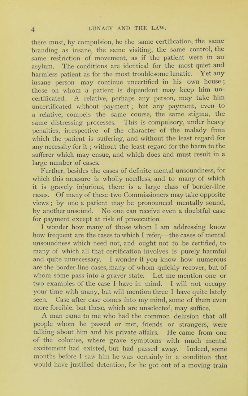 there must, by compulsion, be the same certification, the same branding as insane, the same visiting, the same control, the same restriction of movement, as if the patient were in an asylum. The conditions are identical for the most quiet and harmless patient as for the most troublesome lunatic. Yet any insane person may continue uncertified in his own house; those on whom a patient is dependent may keep him un- certificated. A relative, perhaps any person, may take him uncertificated without payment; but any payment, even to a relative, compels the same course, the same stigma, the same distressing processes. This is compulsory, under heavy penalties, irrespective of the character of the malady from which the patient is suffering, and without the least regard for any necessity for it ; without the least regard for the harm to the sufferer which may ensue, and which does and must result in a large number of cases. Further, besides the cases of definite mental unsoundness, for which this measure is wholly needless, and to many of which it is gravely injurious, there is a large class of border-line cases. Of many of these two Commissioners may take opposite views ; by one a patient may be pronounced mentally sound, by another unsound. No one can receive even a doubtful case for payment except at risk of prosecution. I wonder how many of those whom I am addressing know how frequent are the cases to which I refer,—the cases of mental unsoundness which need not, and ought not to be certified, to many of which all that certification involves is purely harmful and quite unnecessary. I wonder if you know how numerous are the border-line cases, many of whom quickly recover, but of whom some pass into a graver state. Let me mention one or two examples of the case I have in mind. I will not occupy your time with many, but will mention three I have quite lately seen. Case after case comes into my mind, some of them even more forcible, but these, which are unselected, may suffice. A man came to me who had the common delusion that all people whom he passed or met, friends or strangers, were talking about him and his private affairs. He came from one of the colonies, where grave symptoms with much mental excitement had existed, but had passed away. Indeed, some months before I saw him he was certainly in a condition that would have justified detention, for he got out of a moving train