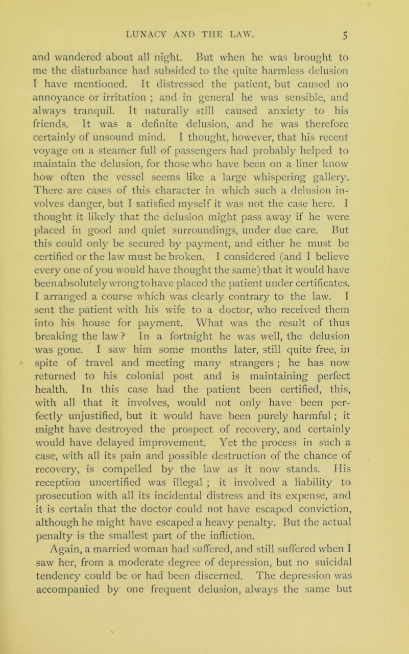 and wandered about all night. But when he was brought to o o me the disturbance had subsided to the quite harmless delusion I have mentioned. It distressed the patient, but caused no annoyance or irritation ; and in general he was sensible, and always tranquil. It naturally still caused anxiety to his friends. It was a definite delusion, and he was therefore certainly of unsound mind. I thought, however, that his recent voyage on a steamer full of passengers had probably helped to maintain the delusion, for those who have been on a liner know how often the vessel seems like a large whispering gallery. There arc cases of this character in which such a delusion in- volves danger, but I satisfied myself it was not the case here. I thought it likely that the delusion might pass away if he were placed in good and quiet surroundings, under due care. But this could only be secured by payment, and either he must be certified or the law must be broken. I considered (and I believe every one of you would have thought the same) that it would have been absolutely wrong to have placed the patient under certificates. I arranged a course which was clearly contrary to the law. I sent the patient with his wife to a doctor, who received them into his house for payment. What was the result of thus breaking the law? In a fortnight he was well, the delusion was gone. I saw him some months later, still quite free, in spite of travel and meeting many strangers; he has now returned to his colonial post and is maintaining perfect health. In this case had the patient been certified, this, with all that it involves, would not only have been per- fectly unjustified, but it would have been purely harmful ; it might have destroyed the prospect of recovery, and certainly would have delayed improvement. Yet the process in such a case, with all its pain and possible destruction of the chance of recovery, is compelled by the law as it now stands. His reception uncertified was illegal ; it involved a liability to prosecution with all its incidental distress and its expense, and it is certain that the doctor could not have escaped conviction, although he might have escaped a heavy penalty. But the actual penalty is the smallest part of the infliction. Again, a married woman had suffered, and still suffered when I saw her, from a moderate degree of depression, but no suicidal tendency could be or had been discerned. The depression was accompanied by one frequent delusion, always the same but