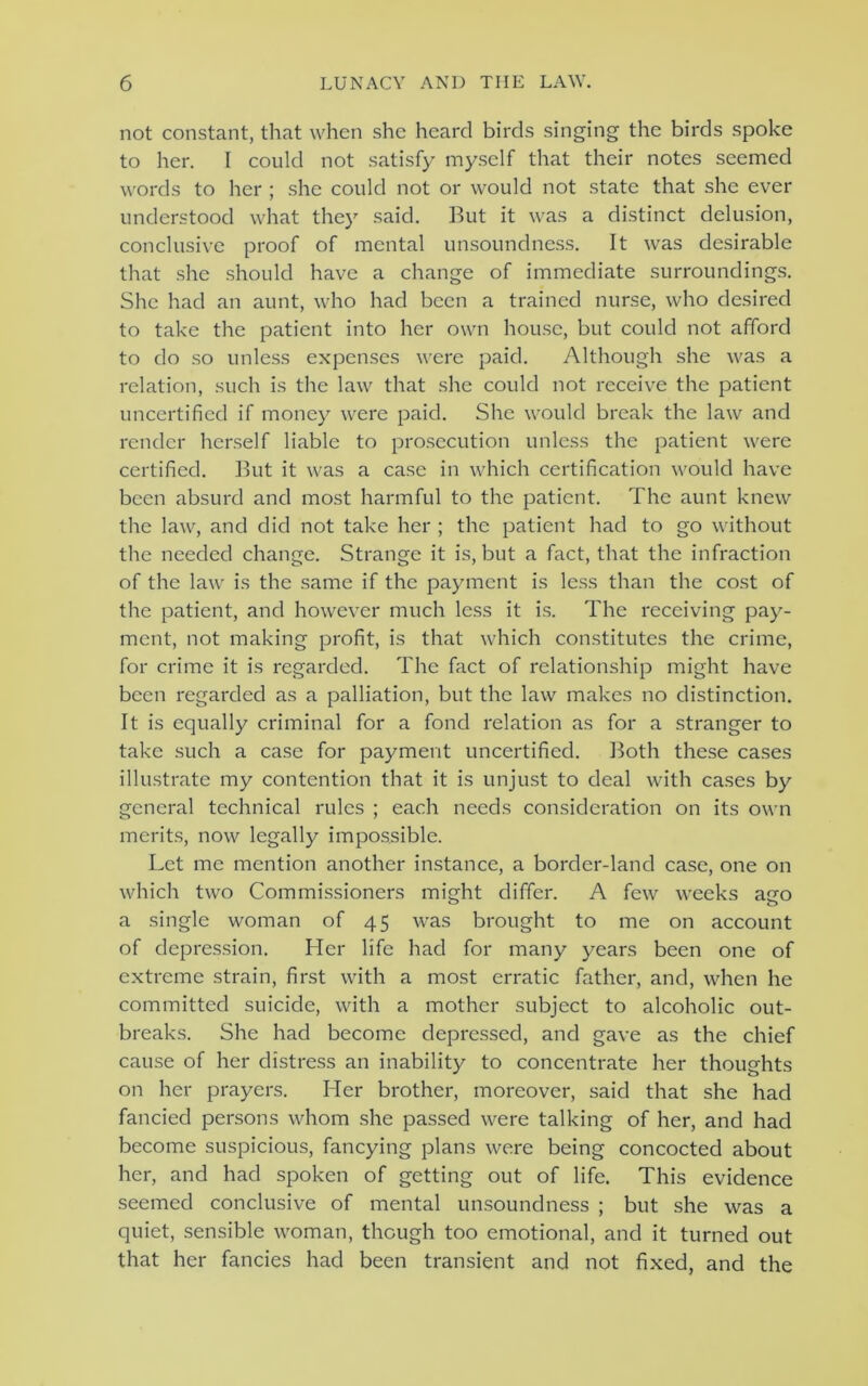 not constant, that when she heard birds singing the birds spoke to her. I could not satisfy myself that their notes seemed words to her ; she could not or would not state that she ever understood what they said. But it was a distinct delusion, conclusive proof of mental unsoundness. It was desirable that she should have a change of immediate surroundings. She had an aunt, who had been a trained nurse, who desired to take the patient into her own house, but could not afford to do so unless expenses were paid. Although she was a relation, such is the law that she could not receive the patient uncertified if money were paid. She would break the law and render herself liable to prosecution unless the patient were certified. But it was a case in which certification would have been absurd and most harmful to the patient. The aunt knew the law, and did not take her ; the patient had to go without the needed change. Strange it is, but a fact, that the infraction of the law is the same if the payment is less than the cost of the patient, and however much less it is. The receiving pay- ment, not making profit, is that which constitutes the crime, for crime it is regarded. The fact of relationship might have been regarded as a palliation, but the law makes no distinction. It is equally criminal for a fond relation as for a stranger to take such a case for payment uncertified. Both these cases illustrate my contention that it is unjust to deal with cases by general technical rules ; each needs consideration on its own merits, now legally impossible. Let me mention another instance, a border-land case, one on which two Commissioners might differ. A few weeks ago a single woman of 45 was brought to me on account of depression. Her life had for many years been one of extreme strain, first with a most erratic father, and, when he committed suicide, with a mother subject to alcoholic out- breaks. She had become depressed, and gave as the chief cause of her distress an inability to concentrate her thoughts on her prayers. Her brother, moreover, said that she had fancied persons whom she passed were talking of her, and had become suspicious, fancying plans were being concocted about her, and had spoken of getting out of life. This evidence seemed conclusive of mental unsoundness ; but she was a quiet, sensible woman, though too emotional, and it turned out that her fancies had been transient and not fixed, and the