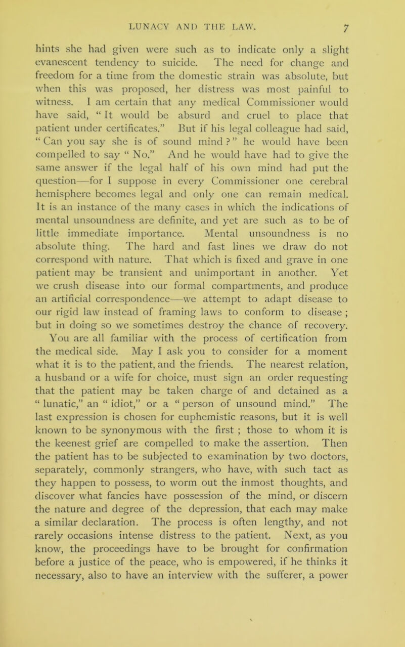 hints she had given were such as to indicate only a slight evanescent tendency to suicide. The need for change and freedom for a time from the domestic strain was absolute, but when this was proposed, her distress was most painful to witness. I am certain that any medical Commissioner would have said, “ It would be absurd and cruel to place that patient under certificates.” But if his legal colleague had said, “Can you say she is of sound mind?” he would have been compelled to say “ No.” And he would have had to give the same answer if the legal half of his own mind had put the question—for 1 suppose in every Commissioner one cerebral hemisphere becomes legal and only one can remain medical. It is an instance of the many cases in which the indications of mental unsoundness arc definite, and yet arc such as to be of little immediate importance. Mental unsoundness is no absolute thing. The hard and fast lines we draw do not correspond with nature. That which is fixed and grave in one patient may be transient and unimportant in another. Yet we crush disease into our formal compartments, and produce an artificial correspondence—we attempt to adapt disease to our rigid law instead of framing laws to conform to disease ; but in doing so we sometimes destroy the chance of recovery. You are all familiar with the process of certification from the medical side. May I ask you to consider for a moment what it is to the patient, and the friends. The nearest relation, a husband or a wife for choice, must sign an order requesting that the patient may be taken charge of and detained as a “ lunatic,” an “ idiot,” or a “ person of unsound mind.” The last expression is chosen for euphemistic reasons, but it is well known to be synonymous with the first ; those to whom it is the keenest grief are compelled to make the assertion. Then the patient has to be subjected to examination by two doctors, separately, commonly strangers, who have, with such tact as they happen to possess, to worm out the inmost thoughts, and discover what fancies have possession of the mind, or discern the nature and degree of the depression, that each may make a similar declaration. The process is often lengthy, and not rarely occasions intense distress to the patient. Next, as you know, the proceedings have to be brought for confirmation before a justice of the peace, who is empowered, if he thinks it necessary, also to have an interview with the sufferer, a power