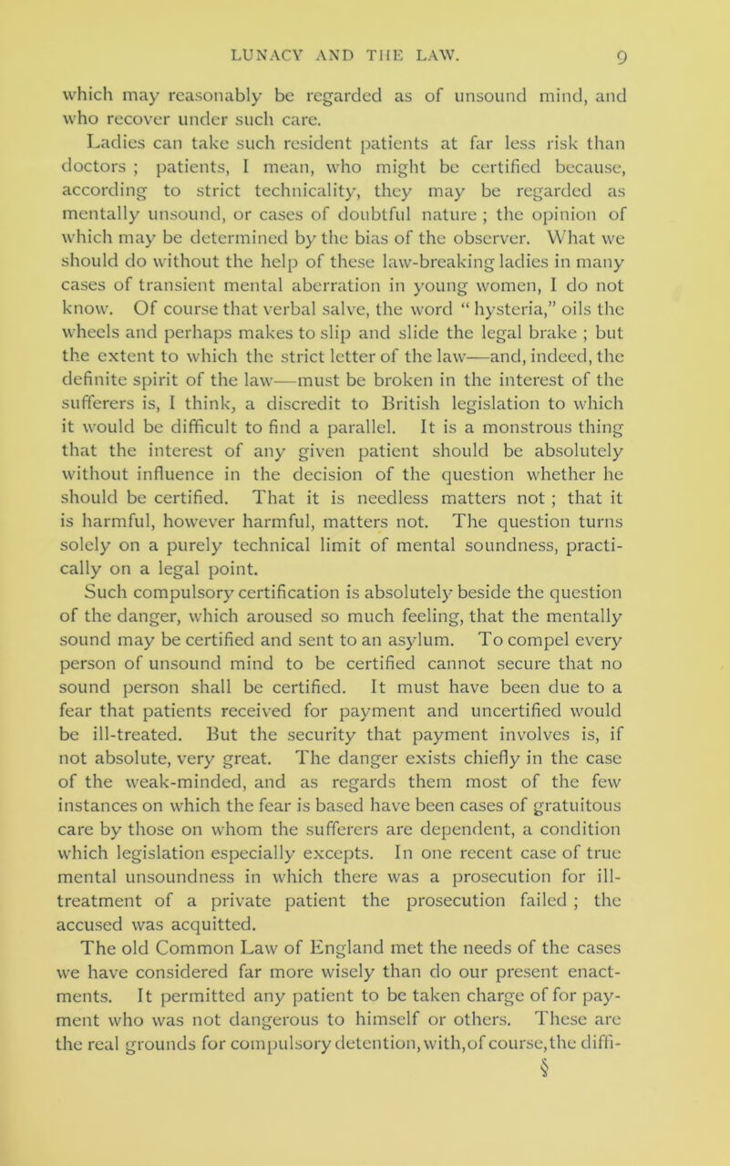 which may reasonably be regarded as of unsound mind, and who recover under such care. Ladies can take such resident patients at far less risk than doctors ; patients, I mean, who might be certified because, according to strict technicality, they may be regarded as mentally unsound, or cases of doubtful nature ; the opinion of which may be determined by the bias of the observer. What we should do without the help of these law-breaking ladies in many cases of transient mental aberration in young women, I do not know. Of course that verbal salve, the word “ hysteria,” oils the wheels and perhaps makes to slip and slide the legal brake ; but the extent to which the strict letter of the law—and, indeed, the definite spirit of the law—must be broken in the interest of the sufferers is, I think, a discredit to British legislation to which it would be difficult to find a parallel. It is a monstrous thing that the interest of any given patient should be absolutely without influence in the decision of the question whether he should be certified. That it is needless matters not ; that it is harmful, however harmful, matters not. The question turns solely on a purely technical limit of mental soundness, practi- cally on a legal point. Such compulsory certification is absolutely beside the question of the danger, which aroused so much feeling, that the mentally sound may be certified and sent to an asylum. To compel every person of unsound mind to be certified cannot secure that no sound person shall be certified. It must have been due to a fear that patients received for payment and uncertified would be ill-treated. But the security that payment involves is, if not absolute, very great. The danger exists chiefly in the case of the weak-minded, and as regards them most of the few instances on which the fear is based have been cases of gratuitous care by those on whom the sufferers are dependent, a condition which legislation especially excepts. In one recent case of true mental unsoundness in which there was a prosecution for ill- treatment of a private patient the prosecution failed ; the accused was acquitted. The old Common Law of England met the needs of the cases we have considered far more wisely than do our present enact- ments. It permitted any patient to be taken charge of for pay- ment who was not dangerous to himself or others. These are the real grounds for compulsory detention, with,of course,the diffi-