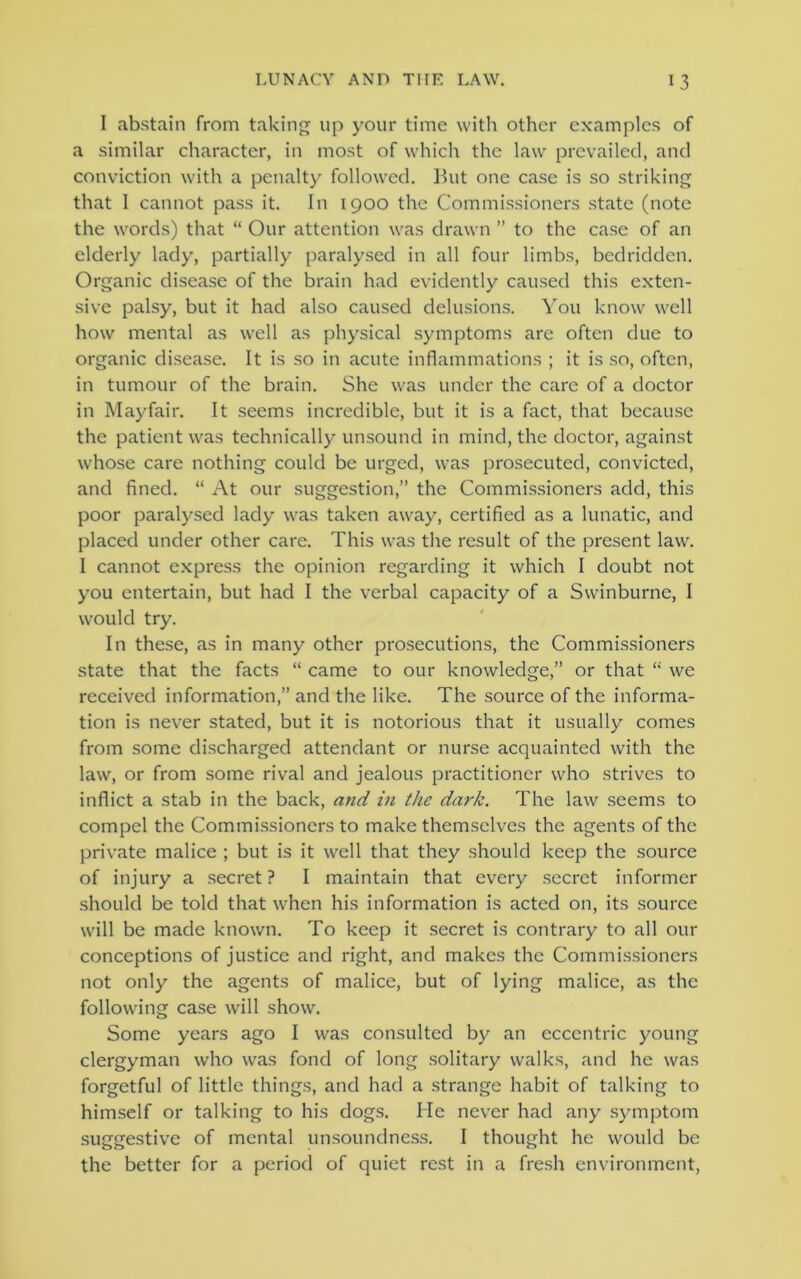 I abstain from taking up your time with other examples of a similar character, in most of which the law prevailed, and conviction with a penalty followed. But one case is so striking that I cannot pass it. In 1900 the Commissioners state (note the words) that “ Our attention was drawn ” to the case of an elderly lady, partially paralysed in all four limbs, bedridden. Organic disease of the brain had evidently caused this exten- sive palsy, but it had also caused delusions. You know well how mental as well as physical symptoms are often due to organic disease. It is so in acute inflammations ; it is so, often, in tumour of the brain. She was under the care of a doctor in Mayfair. It seems incredible, but it is a fact, that because the patient was technically unsound in mind, the doctor, against whose care nothing could be urged, was prosecuted, convicted, and fined. “ At our suggestion,” the Commissioners add, this poor paralysed lady was taken away, certified as a lunatic, and placed under other care. This was the result of the present law. I cannot express the opinion regarding it which I doubt not you entertain, but had I the verbal capacity of a Swinburne, I wrould try. In these, as in many other prosecutions, the Commissioners state that the facts “ came to our knowledge,” or that “ we received information,” and the like. The source of the informa- tion is never stated, but it is notorious that it usually comes from some discharged attendant or nurse acquainted with the law, or from some rival and jealous practitioner who strives to inflict a stab in the back, and in the dark. The law seems to compel the Commissioners to make themselves the agents of the private malice ; but is it well that they should keep the source of injury a secret ? I maintain that every secret informer should be told that when his information is acted on, its source will be made known. To keep it secret is contrary to all our conceptions of justice and right, and makes the Commissioners not only the agents of malice, but of lying malice, as the following case will show. Some years ago I was consulted by an eccentric young clergyman who was fond of long solitary walks, and he was forgetful of little things, and had a strange habit of talking to himself or talking to his dogs. He never had any symptom suggestive of mental unsoundness. I thought he would be the better for a period of quiet rest in a fresh environment,