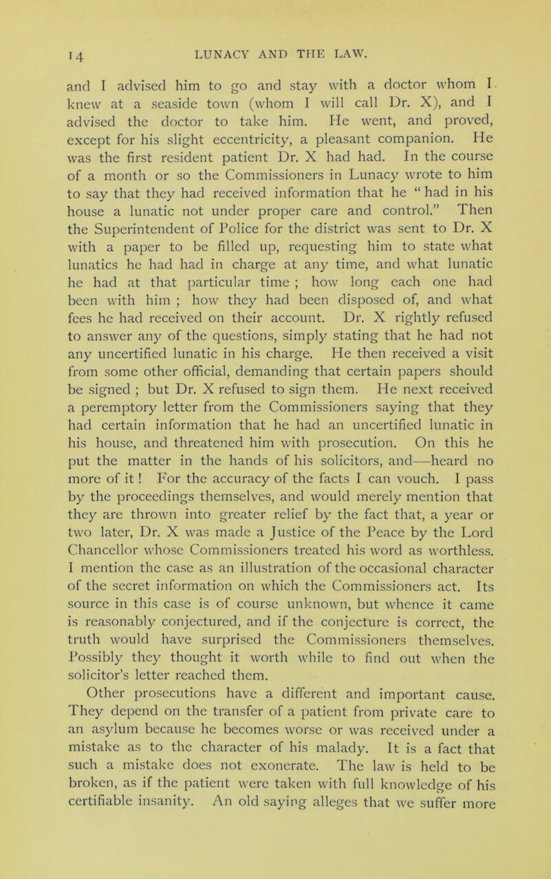 and I advised him to go and stay with a doctor whom I knew at a seaside town (whom 1 will call Dr. X), and I advised the doctor to take him. He went, and proved, except for his slight eccentricity, a pleasant companion. He was the first resident patient Dr. X had had. In the course of a month or so the Commissioners in Lunacy wrote to him to say that they had received information that he “had in his house a lunatic not under proper care and control.” Then the Superintendent of Police for the district was sent to Dr. X with a paper to be filled up, requesting him to state what lunatics he had had in charge at any time, and what lunatic he had at that particular time ; how long each one had been with him ; how they had been disposed of, and what fees he had received on their account. Dr. X rightly refused to answer any of the questions, simply stating that he had not any uncertified lunatic in his charge. He then received a visit from some other official, demanding that certain papers should be signed ; but Dr. X refused to sign them. He next received a peremptory letter from the Commissioners saying that they had certain information that he had an uncertified lunatic in his house, and threatened him with prosecution. On this he put the matter in the hands of his solicitors, and—heard no more of it! For the accuracy of the facts I can vouch. I pass by the proceedings themselves, and would merely mention that they are thrown into greater relief by the fact that, a year or two later, Dr. X was made a Justice of the Peace by the Lord Chancellor whose Commissioners treated his word as worthless. I mention the case as an illustration of the occasional character of the secret information on which the Commissioners act. Its source in this case is of course unknown, but whence it came is reasonably conjectured, and if the conjecture is correct, the truth would have surprised the Commissioners themselves. Possibly they thought it worth while to find out when the solicitor’s letter reached them. Other prosecutions have a different and important cause. They depend on the transfer of a patient from private care to an asylum because he becomes worse or was received under a mistake as to the character of his malady. It is a fact that such a mistake does not exonerate. The law is held to be broken, as if the patient were taken with full knowledge of his certifiable insanity. An old saying alleges that we suffer more