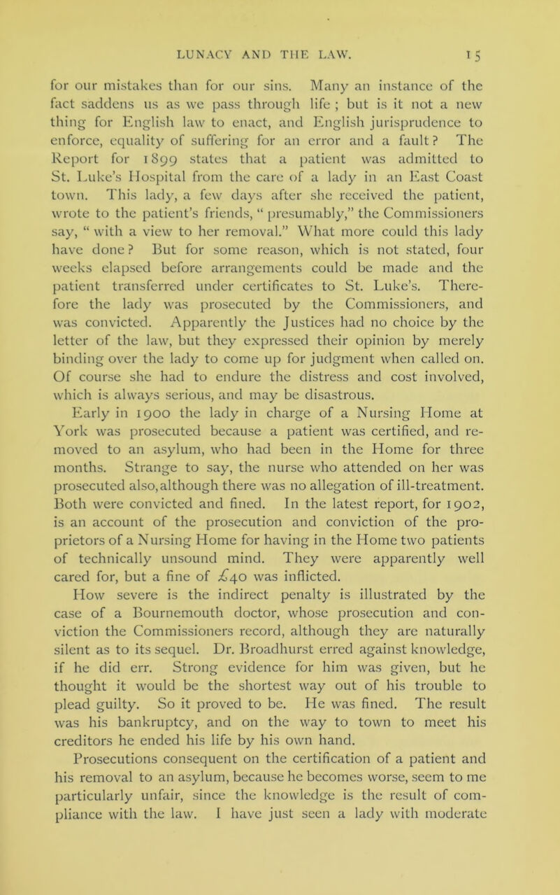 for our mistakes than for our sins. Many an instance of the fact saddens us as we pass through life ; but is it not a new thing for English law to enact, and English jurisprudence to enforce, equality of suffering for an error and a fault? The Report for 1899 states that a patient was admitted to St. Luke’s Hospital from the care of a lady in an East Coast town. This lady, a few days after she received the patient, wrote to the patient’s friends, “ presumably,” the Commissioners say, “ with a view to her removal.” What more could this lady have done ? But for some reason, which is not stated, four weeks elapsed before arrangements could be made and the patient transferred under certificates to St. Luke’s. There- fore the lady was prosecuted by the Commissioners, and was convicted. Apparently the Justices had no choice by the letter of the law, but they expressed their opinion by merely binding over the lady to come up for judgment when called on. Of course she had to endure the distress and cost involved, which is always serious, and may be disastrous. Early in 1900 the lady in charge of a Nursing Home at York was prosecuted because a patient was certified, and re- moved to an asylum, who had been in the Home for three months. Strange to say, the nurse who attended on her was prosecuted also, although there was no allegation of ill-treatment. Both were convicted and fined. In the latest report, for 1902, is an account of the prosecution and conviction of the pro- prietors of a Nursing Home for having in the Home two patients of technically unsound mind. They were apparently well cared for, but a fine of .£40 was inflicted. How severe is the indirect penalty is illustrated by the case of a Bournemouth doctor, whose prosecution and con- viction the Commissioners record, although they are naturally silent as to its sequel. Ur. Broadhurst erred against knowledge, if he did err. Strong evidence for him was given, but he thought it would be the shortest way out of his trouble to plead guilty. So it proved to be. He was fined. The result was his bankruptcy, and on the way to town to meet his creditors he ended his life by his own hand. Prosecutions consequent on the certification of a patient and his removal to an asylum, because he becomes worse, seem to me particularly unfair, since the knowledge is the result of com- pliance with the law. I have just seen a lady with moderate