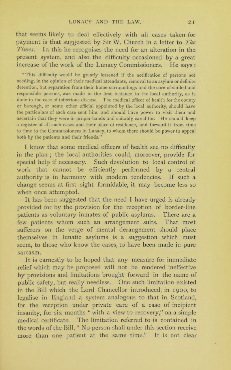 that seems likely to deal effectively with all cases taken for payment is that suggested by Sir W. Church in a letter to The Times. In this he recognises the need for an alteration in the present system, and also the difficulty occasioned by a great increase of the work of the Lunacy Commissioners. He says : “ This difficulty would be greatly lessened if the notification of persons not needing, in the opinion of their medical attendants, removal to an asylum or definite detention, but separation from their home surroundings and the care of skilled and responsible persons, was made in the first instance to the local authority, as is done in the case of infectious disease. The medical officer of health for the county or borough, or some other official appointed by the local authority, should have the particulars of each case sent him, and should have power to visit them and ascertain that they were in proper hands and suitably cared for. He should keep a register of all such cases and their place of residence, and forward it from time to time to the Commissioners in Lunacy, to whom there should be power to appeal both by the patients and their friends.” I know that some medical officers of health see no difficulty in the plan ; the local authorities could, moreover, provide for special help if necessary. Such devolution to local control of work that cannot be efficiently performed by a central authority is in harmony with modern tendencies. If such a change seems at first sight formidable, it may become less so when once attempted. It has been suggested that the need I have urged is already provided for by the provision for the reception of border-line patients as voluntary inmates of public asylums. There are a few patients whom such an arrangement suits. That most sufferers on the verge of mental derangement should place themselves in lunatic asylums is a suggestion which must seem, to those who know the cases, to have been made in pure sarcasm. It is earnestly to be hoped that any measure for immediate relief which may be proposed will not be rendered ineffective by provisions and limitations brought forward in the name of public safety, but really needless. One such limitation existed in the Bill which the Lord Chancellor introduced, in 1900, to legalise in England a system analogous to that in Scotland, for the reception under private care of a case of incipient insanity, for six months “ with a view to recovery,” on a simple medical certificate. The limitation referred to is contained in the words of the Bill, “ No person shall under this section receive more than one patient at the same time.” It is not clear