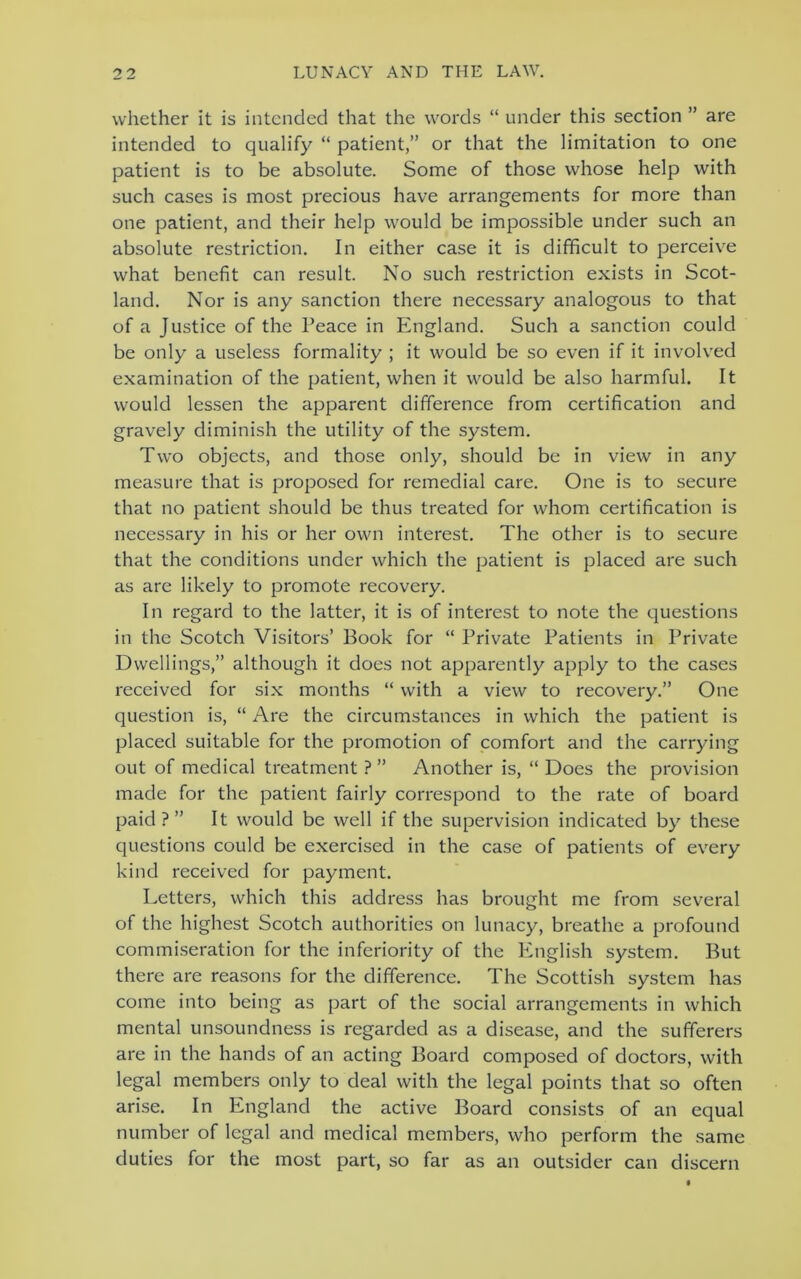 whether it is intended that the words “ under this section ” are intended to qualify “ patient,” or that the limitation to one patient is to be absolute. Some of those whose help with such cases is most precious have arrangements for more than one patient, and their help would be impossible under such an absolute restriction. In either case it is difficult to perceive what benefit can result. No such restriction exists in Scot- land. Nor is any sanction there necessary analogous to that of a Justice of the Peace in England. Such a sanction could be only a useless formality ; it would be so even if it involved examination of the patient, when it would be also harmful. It would lessen the apparent difference from certification and gravely diminish the utility of the system. Two objects, and those only, should be in view in any measure that is proposed for remedial care. One is to secure that no patient should be thus treated for whom certification is necessary in his or her own interest. The other is to secure that the conditions under which the patient is placed are such as are likely to promote recovery. In regard to the latter, it is of interest to note the questions in the Scotch Visitors’ Book for “ Private Patients in Private Dwellings,” although it does not apparently apply to the cases received for six months “ with a view to recovery.” One question is, “ Are the circumstances in which the patient is placed suitable for the promotion of comfort and the carrying out of medical treatment ? ” Another is, “ Does the provision made for the patient fairly correspond to the rate of board paid?” It would be well if the supervision indicated by these questions could be exercised in the case of patients of every kind received for payment. Letters, which this address has brought me from several of the highest Scotch authorities on lunacy, breathe a profound commiseration for the inferiority of the English system. But there are reasons for the difference. The Scottish system has come into being as part of the social arrangements in which mental unsoundness is regarded as a disease, and the sufferers are in the hands of an acting Board composed of doctors, with legal members only to deal with the legal points that so often arise. In England the active Board consists of an equal number of legal and medical members, who perform the same duties for the most part, so far as an outsider can discern