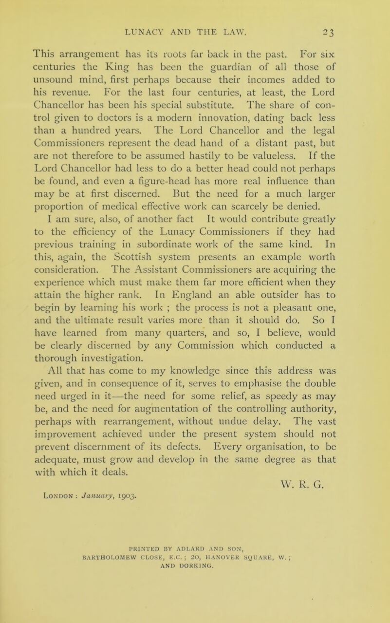 This arrangement has its roots far hack in the past. For six centuries the King has been the guardian of all those of unsound mind, first perhaps because their incomes added to his revenue. For the last four centuries, at least, the Lord Chancellor has been his special substitute. The share of con- trol given to doctors is a modern innovation, dating back less than a hundred years. The Lord Chancellor and the legal Commissioners represent the dead hand of a distant past, but are not therefore to be assumed hastily to be valueless. If the Lord Chancellor had less to do a better head could not perhaps be found, and even a figure-head has more real influence than may be at first discerned. But the need for a much larger proportion of medical effective work can scarcely be denied. I am sure, also, of another fact It would contribute greatly to the efficiency of the Lunacy Commissioners if they had previous training in subordinate work of the same kind. In this, again, the Scottish system presents an example worth consideration. The Assistant Commissioners are acquiring the experience which must make them far more efficient when they attain the higher rank. In England an able outsider has to begin by learning his work ; the process is not a pleasant one, and the ultimate result varies more than it should do. So I have learned from many quarters, and so, I believe, would be clearly discerned by any Commission which conducted a thorough investigation. All that has come to my knowledge since this address was given, and in consequence of it, serves to emphasise the double need urged in it—the need for some relief, as speedy as may be, and the need for augmentation of the controlling authority, perhaps with rearrangement, without undue delay. The vast improvement achieved under the present system should not prevent discernment of its defects. Every organisation, to be adequate, must grow and develop in the same degree as that with which it deals. W. R. G. London : January, 1903. PRINTED BY ADLARD AND SON, BARTHOLOMEW CLOSE, E.C. ; 20, HANOVER SQUARE, W. ; AND DORKING.