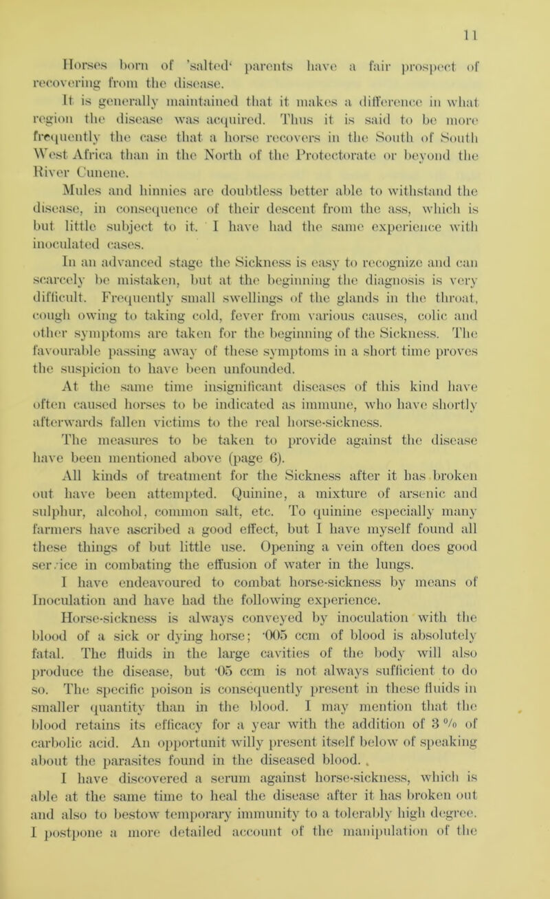 Horses born of ’salted* parents have a fair prospect of recovering from the disease. It is generally maintained that it makes a difference in what region the disease was acquired. Thus it is said to be more frequently the case that a horse recovers in the South of South West Africa than in the North of the Protectorate or beyond the River Cunene. Mules and hinnies are doubtless better able to withstand the disease, in consequence of their descent from the ass, which is but little subject to it. I have had the same experience with inoculated cases. In an advanced stage the Sickness is easy to recognize and can scarcely be mistaken, but at the beginning the diagnosis is very difficult. Frequently small swellings of the glands in the throat, cough owing to taking cold, fever from various causes, colic and other symptoms are taken for the beginning of the Sickness. The favourable passing away of these symptoms in a short time proves the suspicion to have been unfounded. At the same time insignificant diseases of this kind have often caused horses to be indicated as immune, who have shortly afterwards fallen victims to the real horse-sickness. The measures to be taken to provide against the disease have been mentioned above (page 6). All kinds of treatment for the Sickness after it has broken out have been attempted. Quinine, a mixture of arsenic and sulphur, alcohol, common salt, etc. To quinine especially many farmers have ascribed a good effect, but I have myself found all these things of but little use. Opening a vein often does good scr . ice in combating the effusion of water in the lungs. I have endeavoured to combat horse-sickness by means of Inoculation and have had the following experience. Horse-sickness is always conveyed by inoculation with the blood of a sick or dying horse; '005 ccm of blood is absolutely fatal. The fluids in the large cavities of the body will also produce the disease, but 05 ccm is not always sufficient to do so. The specific poison is consequently present in these fluids in smaller quantity than in the blood. I may mention that the blood retains its efficacy for a year with the addition of 3 °/o of carbolic acid. An opportunit willy present itself below of speaking about the parasites found in the diseased blood. . I have discovered a serum against horse-sickness, which is able at the same time to heal the disease after it has broken out and also to bestow temporary immunity to a tolerably high degree.