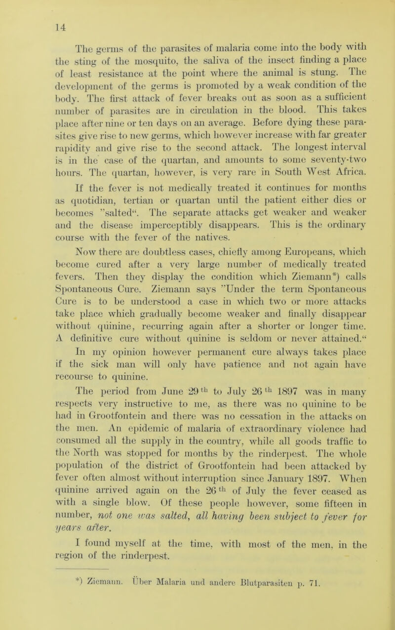 The; germs of the parasites of malaria come into the body with the sting of the mosquito, the saliva of the insect linding a place of least resistance at the point where the animal is stung. The development of the germs is promoted by a weak condition of the body. The first attack of fever breaks out as soon as a sufficient number of parasites are in circulation in the blood. This takes place after nine or ten days on an average. Before dying these para- sites give rise to new germs, which however increase with far greater rapidity and give rise to the second attack. The longest interval is in the case of the quartan, and amounts to some seventy-two hours. The quartan, however, is very rare in South West Africa. If the fever is not medically treated it continues for months as quotidian, tertian or quartan until the patient either dies or becomes ” salted. The separate attacks get weaker and weaker and the disease imperceptibly disappears. This is the ordinary course with the fever of the natives. Now there are doubtless cases, chiefly among Europeans, which become cured after a very large number of medically treated fevers. Then they display the condition which Ziemann*) calls Spontaneous Cure. Ziemann says Under the term Spontaneous Cure is to be understood a case in which two or more attacks take place which gradually become weaker and finally disappear without quinine, recurring again after a shorter or longer time. A definitive cure without quinine is seldom or never attained.“ In my opinion however permanent cure always takes place if the sick man will only have patience and not again have recourse to quinine. The period from June 29 th to July 26 th 1897 was in many respects very instructive to me, as there was no quinine to be had in Grootfontein and there was no cessation in the attacks on the men. An epidemic of malaria of extraordinary violence had consumed all the supply in the country, while all goods traffic to the North was stopped for months by the rinderpest. The whole population of the district of Grootfontein had been attacked by fever often almost without interruption since January 1897. When quinine arrived again on the 26th of July the fever ceased as with a single blow. Of these people however, some fifteen in number, not one ivas salted, all having been subject to fever for years after. I found myself at the time, with most of the men. in the region of the rinderpest. ) Ziemann. liber Malaria und andere Blutparasiten p. 71.