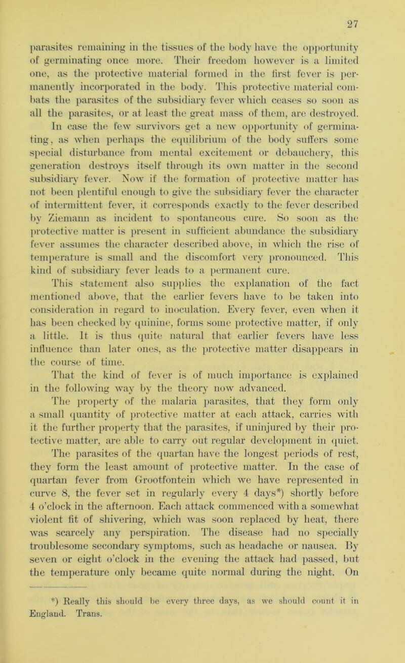parasites remaining in the tissues of the body have the opportunity of germinating once more. Their freedom however is a limited one. as the protective material formed in the first fever is per- manently incorporated in the body. This protective material com- bats the parasites of the subsidiary fever which ceases so soon as all the parasites, or at least the great mass of them, are destroyed. In case the few survivors get a new opportunity of germina- ting. as when perhaps the equilibrium of the body suffers some special disturbance from mental excitement or debauchery, this generation destroys itself through its own matter in the second subsidiary fever. Now if the formation of protective matter has not been plentiful enough to give the subsidiary fever the character of intermittent fever, it corresponds exactly to the fever described by Ziemann as incident to spontaneous cure. So soon as the protective matter is present in sufficient abundance the subsidiary fever assumes the character described above, in which the rise of temperature is small and the discomfort very pronounced. This kind of subsidiary fever leads to a permanent cure. This statement also supplies the explanation of the fact mentioned above, that the earlier fevers have to be taken into consideration in regard to inoculation. Every fever, even when it has been checked by quinine, forms some protective matter, if only a little. It is thus quite natural that earlier fevers have less influence than later ones, as the protective matter disappears in the course of time. That the kind of fever is of much importance is explained in the following way by the theory now advanced. The property of the malaria parasites, that they form only a small quantity of protective matter at each attack, carries with it the further property that the parasites, if uninjured by their pro- tective matter, are able to carry out regular development in quiet. The parasites of the quartan have the longest periods of rest, they form the least amount of protective matter. In the case of quartan fever from Grootfontein which we have represented in curve 8, the fever set in regularly every 4 days*) shortly before 4 o’clock in the afternoon. Each attack commenced with a somewhat violent lit of shivering, which was soon replaced by heat, there was scarcely any perspiration. The disease had no specially troublesome secondary symptoms, such as headache or nausea. By seven or eight o’clock in the evening the attack had passed, but the temperature only became quite normal during the night. On *) Really this should be every three days, as we should count it in England. Trans.