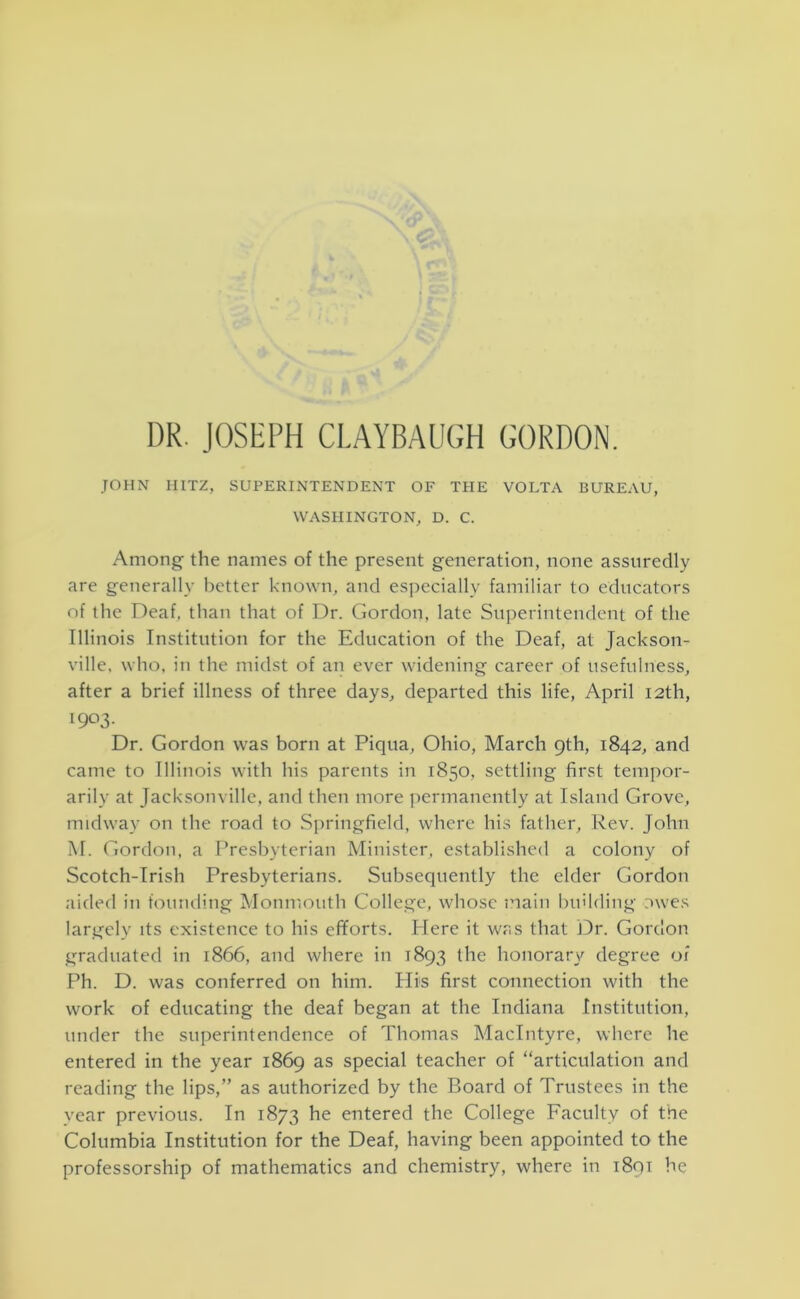 r ■ DR. JOSEPH CLAYBAUGH GORDON. JOHN IIITZ, SUPERINTENDENT OF THE VOLTA BUREAU, WASHINGTON, D. C. Among the names of the present generation, none assuredly are generally better known, and esjiecially familiar to educators of the Deaf, than that of Dr. Gordon, late Superintendent of the Illinois Institution for the Education of the Deaf, at Jackson- ville, who, in the midst of an ever widening career of usefulness, after a brief illness of three days, departed this life, April 12th, 1903. Dr. Gordon was born at Piqua, Ohio, March 9th, 1842, and came to Illinois with his parents in 1850, settling first tempor- arily at Jacksonville, and then more permanently at Island Grove, midway on the road to Sjiringfield, where his father. Rev. John M. Gordon, a Presbyterian Minister, established a colony of Scotch-Irish Presbyterians. Subsequently the elder Gordon aided in founding Monmouth College, whose main l)uilding owes largely its existence to his efforts. Here it was that JDr. Gordon graduated in 1866, and where in 1893 the honorary degree of Ph. D. was conferred on him. His first connection with the work of educating the deaf began at the Indiana Institution, under the suiierintendence of Thomas MacIntyre, where he entered in the year 1869 as special teacher of “articulation and reading the lips,” as authorized by the Board of Trustees in the year previous. In 1873 he entered the College Faculty of the Columbia Institution for the Deaf, having been appointed to the professorship of mathematics and chemistry, where in i8ot he