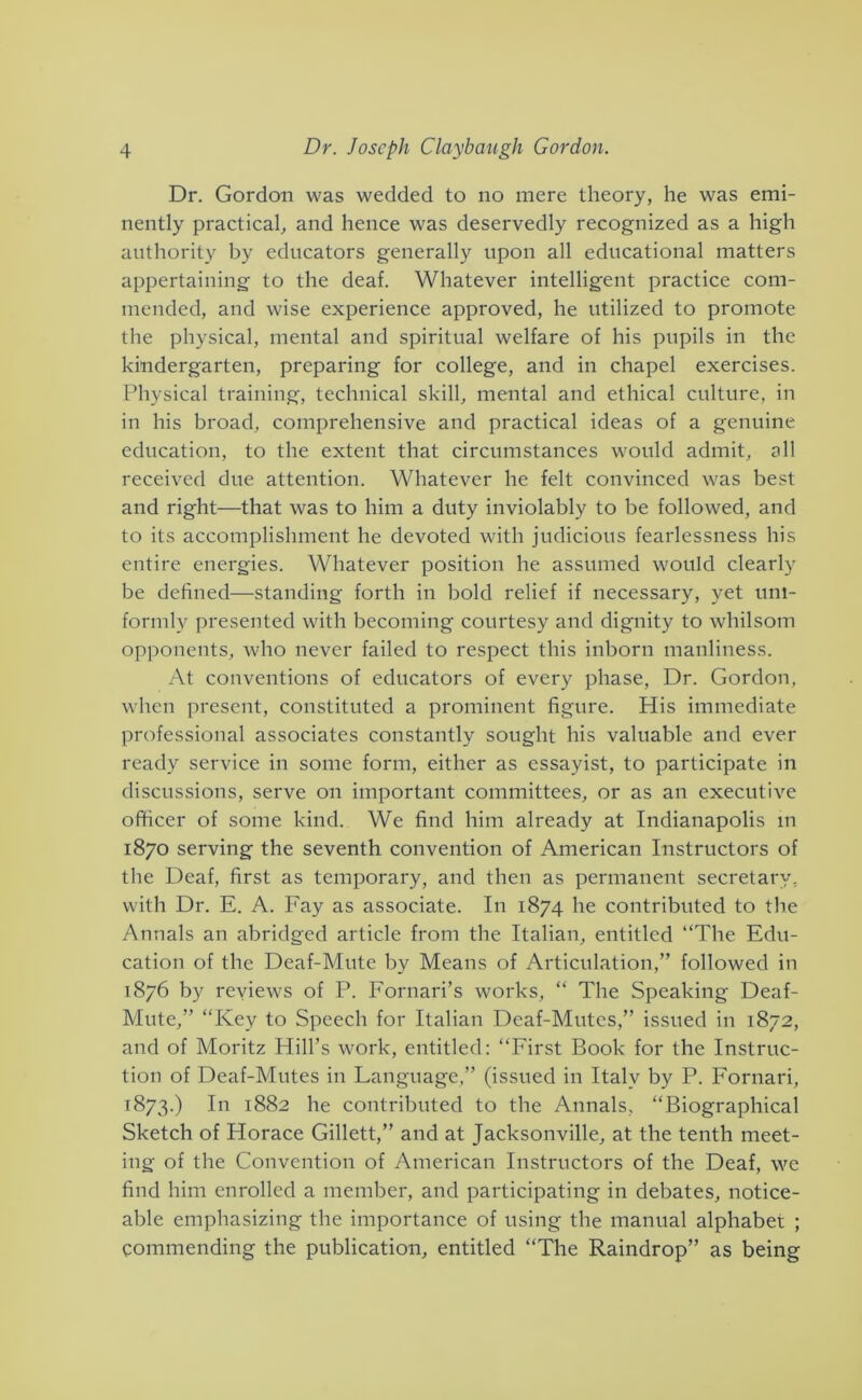 Dr. Gordon was wedded to no mere theory, he was emi- nently practical, and hence was deservedly recognized as a high authority by educators generally upon all educational matters appertaining to the deaf. Whatever intelligent practice com- mended, and wise experience approved, he utilized to promote the physical, mental and spiritual welfare of his pupils in the kindergarten, preparing for college, and in chapel exercises. Physical training, technical skill, mental and ethical culture, in in his broad, comprehensive and practical ideas of a genuine education, to the extent that circumstances would admit, all received due attention. Whatever he felt convinced was best and right—that was to him a duty inviolably to be followed, and to its accomplishment he devoted with judicious fearlessness his entire energies. Whatever position he assumed would clearly be defined—standing forth in bold relief if necessary, yet uni- formly presented with becoming courtesy and dignity to whilsom opponents, who never failed to respect this inborn manliness. At conventions of educators of every phase. Dr. Gordon, when present, constituted a prominent figure. His immediate professional associates constantly sought his valuable and ever ready service in some form, either as essayist, to participate in discussions, serve on important committees, or as an executive officer of some kind. We find him already at Indianapolis in 1870 serving the seventh convention of American Instructors of the Deaf, first as temporary, and then as permanent secretary, with Dr. E. A. Fay as associate. In 1874 he contributed to the Annals an abridged article from the Italian, entitled “The Edu- cation of the Deaf-Mute by Means of Articulation,” followed in 1876 by reviews of P. Fornari’s works, “ The Speaking Deaf- Mute,” “Key to Speech for Italian Deaf-Mutes,” issued in 1872, and of Moritz Hill’s work, entitled: “First Book for the Instruc- tion of Deaf-Mutes in Language,” (issued in Italy by P. Fornari, 1873.) Ill 1882 he contributed to the Annals, “Biographical Sketch of Horace Gillett,” and at Jacksonville, at the tenth meet- ing of the Convention of American Instructors of the Deaf, we find him enrolled a member, and participating in debates, notice- able emphasizing the importance of using the manual alphabet ; commending the publication, entitled “The Raindrop” as being