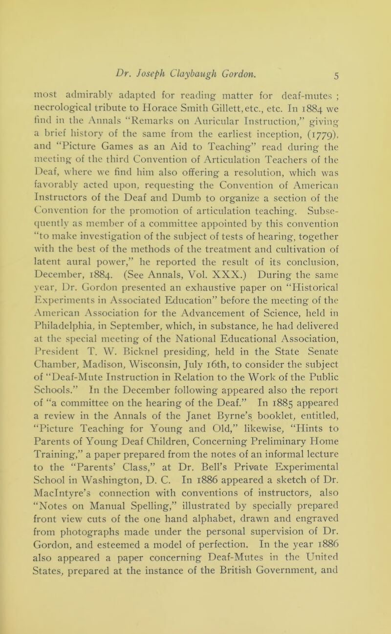 most admirably adapted for reading matter for deaf-mutes ; necrological tribute to Horace Smith Gillett,etc., etc. In 1884 we find in the Annals “Remarks on Auricular Instruction/’ giving a brief history of the same from the earliest inception, (1779), and “Picture Games as an Aid to Teaching’’ read during the meeting of the third Convention of Articulation Teachers of the Deaf, where we find him also offering a resolution, which was favorably acted upon, requesting the Convention of American Instructors of the Deaf and Dumb to organize a section of the Convention for the promotion of articulation teaching. Subse- (piently as member of a committee appointed by this convention “to make investigation of the subject of tests of hearing, together with the best of the methods of the treatment and cultivation of latent aural power,” he reported the result of its conclusion, December, 1884. (See Annals, Vol. XXX.) During the same year, l.)r. Gordon presented an exhaustive paper on “Historical Experiments in Associated Education” before the meeting of the American Association for the Advancement of Science, held in Philadelphia, in September, which, in substance, he had delivered at the special meeting of the National Educational Association, President T. W. Ricknel presiding, held in the State Senate Chamber, Madison, Wisconsin, July i6th, to consider the subject of “Deaf-Mute Instruction in Relation to the Work of the Public Schools.” In the December following appeared also the report of “a committee on the hearing of the Deaf.” In 1885 appeared a review in the Annals of the Janet Byrne’s booklet, entitled, “Picture Teaching for Young and Old,” likewise, “Hints to Parents of Young Deaf Children, Concerning Preliminary Plome Training,” a paper prepared from the notes of an informal lecture to the “Parents’ Class,” at Dr. Bell’s Private Experimental School in Washington, D. C. In 1886 appeared a sketch of Dr. MacIntyre’s connection with conventions of instructors, also “Notes on Manual Spelling,” illustrated by specially prepared front view cuts of the one hand alphabet, drawn and engraved from photographs made under the personal supervision of Dr. Gordon, and esteemed a model of perfection. In the year 1886 also appeared a paper concerning Deaf-Mutes in the United States, prepared at the instance of the British Government, and