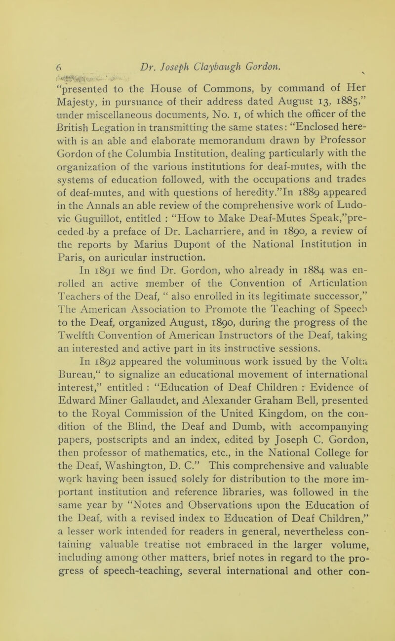 “presented to the House of Commons, by command of Her Majesty, in pursuance of their address dated August 13, 1885,” under miscellaneous documents. No. i, of which the officer of the British Legation in transmitting the same states: “Enclosed here- with is an able and elaborate memorandum drawn by Professor Gordon of the Columbia Institution, dealing particularly with the organization of the various institutions for deaf-mutes, with the systems of education followed, with the occupations and trades of deaf-mutes, and with questions of heredity .’’In 1889 appeared in the Annals an able review of the comprehensive work of Ludo- vic Guguillot, entitled ; “How to Make Deaf-Mutes Speak,’’pre- ceded -by a preface of Dr. Lacharriere, and in 1890, a review of the reports by Marius Dupont of the National Institution in Paris, on auricular instruction. In 1891 we find Dr. Gordon, who already in 1884 was en- rolled an active member of the Convention of Articulation Teachers of the Deaf, “ also enrolled in its legitimate successoi',” The American Association to Promote the Teaching of Speech to the Deaf, organized August, 1890, during the progress of the Twelfth Convention of American Instructors of the Deaf, taking an interested and active part in its instructive sessions. In 1892 appeared the voluminous work issued by the Volt.'i Bureau, to signalize an educational movement of international interest,” entitled : “Education of Deaf Children ; Evidence of Edward Miner Gallaudet, and Alexander Graham Bell, presented to the Royal Commission of the United Kingdom, on the con- dition of the Blind, the Deaf and Dumb, with accompanying papers, postscripts and an index, edited by Joseph C. Gordon, then professor of mathematics, etc., in the National College for the Deaf, Washington, D. C.” This comprehensive and valuable work having been issued solely for distribution to the more im- portant institution and reference libraries, was followed in the same year by “Notes and Observations upon the Education of the Deaf, with a revised index to Education of Deaf Children,” a lesser work intended for readers in general, nevertheless con- taining valuable treatise not embraced in the larger volume, including among other matters, brief notes in regard to the pro- gress of speech-teaching, several international and other con-