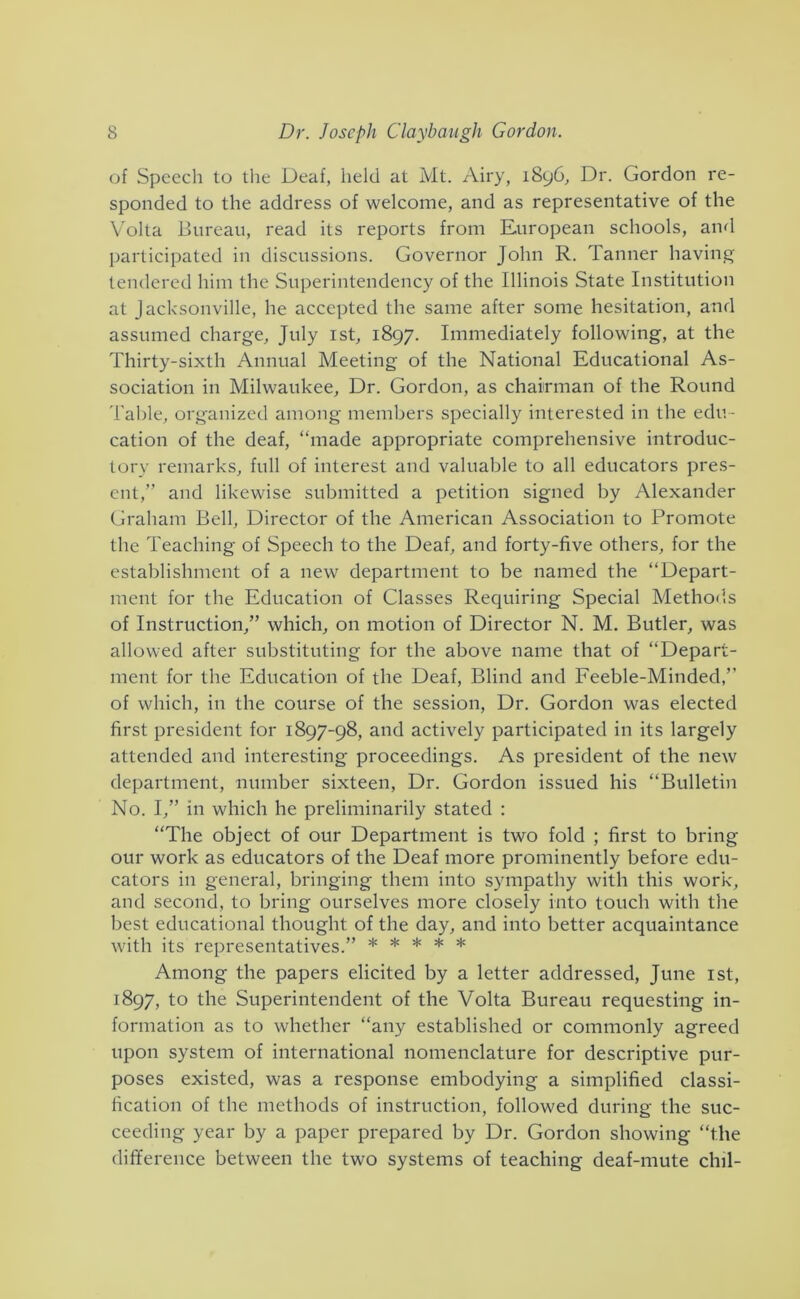 of Speech to the Deaf, held at Mt. Airy, i8y6. Dr. Gordon re- sponded to the address of welcome, and as representative of the V'olta liureaii, read its reports from European schools, and participated in discussions. Governor John R. Tanner having tendered him the Superintendency of the Illinois State Institution at Jacksonville, he accepted the same after some hesitation, and assumed charge, July ist, 1897. Immediately following, at the Thirty-sixth Annual Meeting of the National Educational As- sociation in Milwaukee, Dr. Gordon, as chairman of the Round Table, organized among members specially interested in the edu - cation of the deaf, “made appropriate comprehensive introduc- tory remarks, full of interest and valuable to all educators pres- ent,” and likewise submitted a petition signed by Alexander Graham Bell, Director of the American Association to Promote the Teaching of Speech to the Deaf, and forty-five others, for the establishment of a new department to be named the “Depart- ment for the Education of Classes Requiring Special Methods of Instruction,” which, on motion of Director N. M. Butler, was allowed after substituting for the above name that of “Depart- ment for the Education of the Deaf, Blind and Feeble-Minded,” of which, in the course of the session, Dr. Gordon was elected first president for 1897-98, and actively participated in its largely attended and interesting proceedings. As president of the new department, number sixteen. Dr. Gordon issued his “Bulletin No. I,” in which he preliminarily stated : “The object of our Department is two fold ; first to bring our work as educators of the Deaf more prominently before edu- cators in general, bringing them into sympathy with this work, and second, to bring ourselves more closely into touch with the best educational thought of the day, and into better acquaintance with its representatives.” ***** Among the papers elicited by a letter addressed, June ist, 1897, to the Superintendent of the Volta Bureau requesting in- formation as to whether “any established or commonly agreed upon system of international nomenclature for descriptive pur- poses existed, was a response embodying a simplified classi- fication of the methods of instruction, followed during the suc- ceeding year by a paper prepared by Dr. Gordon showing “the difference between the two systems of teaching deaf-mute chil-