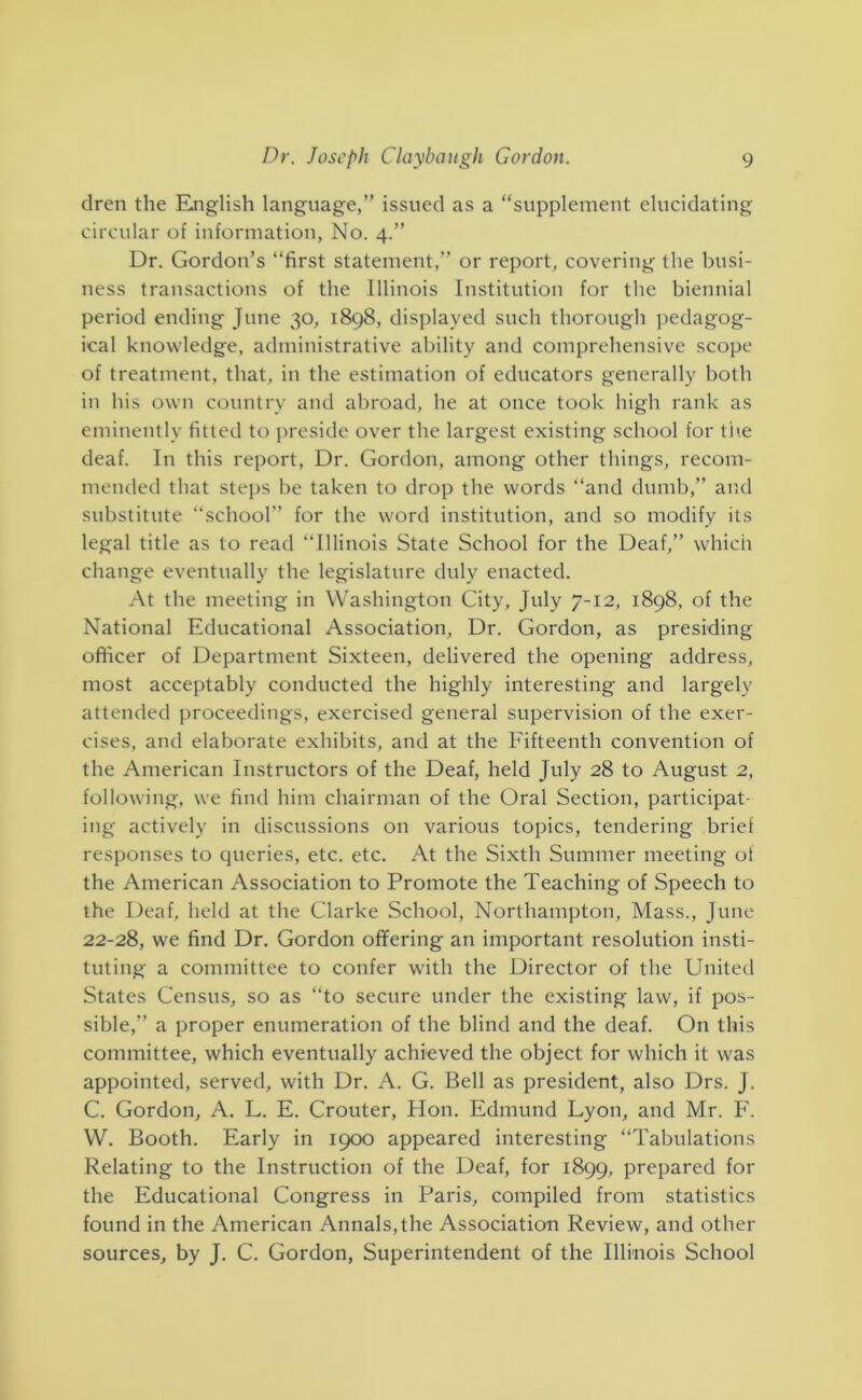 clren the Riiglish language,” issued as a “supplement elucidating circular of information, No. 4.” Dr. Gordon’s “first statement,” or report, covering the busi- ness transactions of the Illinois Institution for the biennial period ending June 30, 1898, displayed such thorough pedagog- ical knowledge, administrative ability and comprehensive scope of treatment, that, in the estimation of educators generally both in his own country and abroad, he at once took high rank as eminently fitted to jircside over the largest existing school for the deaf. In this report. Dr. Gordon, among other things, recom- mended that steps be taken to drop the words “and dumb,” and substitute “school” for the word institution, and so modify its legal title as to read “Illinois State School for the Deaf,” which change eventually the legislature duly enacted. At the meeting in Washington City, July 7-12, 1898, of the National Educational Association, Dr. Gordon, as presiding officer of Department Sixteen, delivered the opening address, most acceptably conducted the highly interesting and largely attended proceedings, exercised general supervision of the exer- cises, and elaborate exhibits, and at the Fifteenth convention of the American Instructors of the Deaf, held July 28 to August 2, following, we find him chairman of the Oral Section, participat- ing actively in discussions on various topics, tendering brief responses to queries, etc. etc. At the Sixth Summer meeting of the American Association to Promote the Teaching of Speech to the Deaf, held at the Clarke School, Northampton, Mass., June 22-28, we find Dr. Gordon offering an important resolution insti- tuting a committee to confer with the Director of the United States Census, so as “to secure under the existing law, if pos- sible,” a proper enumeration of the blind and the deaf. On this committee, which eventually achieved the object for which it was appointed, served, with Dr. A. G. Bell as president, also Drs. J. C. Gordon, A. L. E. Crouter, Hon. Edmund Lyon, and Mr. F. W. Booth. Early in 1900 appeared interesting “Tabulations Relating to the Instruction of the Deaf, for 1899, prepared for the Educational Congress in Paris, compiled from statistics found in the American Annals, the Association Review, and other sources, by J. C. Gordon, Superintendent of the Illinois School