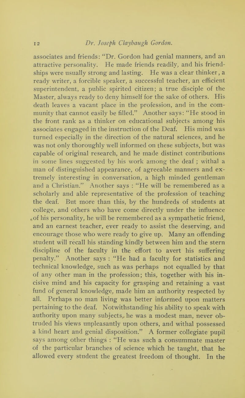 associates and friends: “Dr. Gordon had genial manners, and an attractive personality. He made friends readily, and his friend- ships were usually strong and lasting. He was a clear thinker, a ready writer, a forcible speaker, a successful teacher, an efficient superintendent, a public spirited citizen; a true disciple of the Master, always ready to deny himself for the sake of others. His death leaves a vacant place in the profession, and in the com- munity that cannot easily be filled.” Another says: “He stood in the front rank as a thinker on educational subjects among his associates engaged in the instruction of the Deaf. His mind was turned especially in the direction of the natural sciences, and he was not only thoroughly well informed on these subjects, but was capable of original research, and he made distinct contributions in some lines suggested by his work among the deaf ; withal a man of distinguished appearance, of agreeable manners and ex- tremely interesting in conversation, a high minded gentleman and a Christian.” Another says : “He will be remembered as a scholarly and able representative of the profession of teaching the deaf. But more than this, by the hundreds of students at college, and others who have come directly under the influence , of his personality, he will be remembered as a sympathetic friend, and an earnest teacher, ever ready to assist the deserving, and encourage those who were ready to give up. Many an offending student will recall his standing kindly between him and the stern discipline of the faculty in the effort to avert his suffering penalty.” Another says : “He had a faculty for statistics and technical knowledge, such as was perhaps not equalled by that of any other man in the profession; this, together with his in- cisive mind and his capacity for grasping and retaining a vast fund of general knowledge, made him an authority respected by all. Perhaps no man living was better informed upon matters pertaining to the deaf. Notwithstanding his ability to speak with authority upon many subjects, he was a modest man, never ob- truded his views unpleasantly upon others, and withal possessed a kind heart and genial disposition.” A former collegiate pupil says among other things : “He was such a consummate master of the particular branches of science which he taught, that he allowed every student the greatest freedom of thought. In the