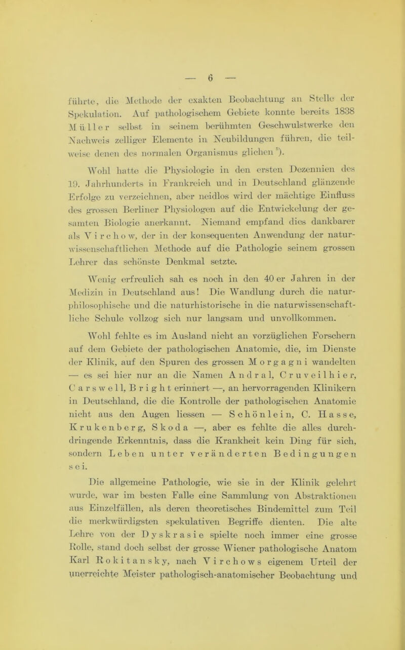 führte, die Methode der exakten Beobachtung an Sttlle dei Spekulation. Auf pathologischem Gebiete konnte bereits 1838 Müller selbst in seinem berühmten Geschwulstwerke den Nachweis /.eiliger Elemente in Neubildungen führen, die teil- weise denen des normalen Organismus glichen )• Wohl hatte die Physiologie in den ersten Dezennien des 1!). Jahrhunderts in Frankreich und in Deutschland glänzende Erfolge zu verzeichnen, aber neidlos wird der mächtige Einfluss des grossen Berliner Physiologen auf die Entwickelung der ge- samten Biologie anerkannt. Niemand empfand dies dankbarer als V i r c h o w, der in der konsequenten Anwendung der natur- wissenschaftlichen Methode auf die Pathologie seinem grossen Lehrer das schönste Denkmal setzte. Wenig erfreulich sah es noch in den 40 er Jahren in der Medizin in Deutschland aus! Die Wandlung durch die natur- philosophische und die naturhistorische in die naturwissenschaft- liche Schule vollzog sich nur langsam und unvollkommen. Wohl fehlte es im Ausland nicht an vorzüglichen Forschern auf dem Gebiete der pathologischen Anatomie, die, im Dienste der Klinik, auf den Spuren des grossen M o r g a g n i wandelten — es sei hier nur an die Namen Andral, Cruveilhier, C arswell, Bright erinnert —, an hervorragenden Klinikern in Deutschland, die die Kontrolle der pathologischen Anatomie nicht aus den Augen Hessen — Schönlein, C. Hasse, K r ukenbe r g, Skoda —, aber es fehlte die alles durch- dringende Erkenntnis, dass die Krankheit kein Ding für sich, sondern Leben unter veränderten Bedingungen sei. Die allgemeine Pathologie, wie sie in der Klinik gelehrt wurde, war im besten Falle eine Sammlung von Abstraktionen aus Einzelfällen, als deren theoretisches Bindemittel zum Teil die merkwürdigsten spekulativen Begriffe dienten. Die alte Lehre von der Dyskrasie spielte noch immer eine grosse Rolle, stand doch selbst der grosse Wiener pathologische Anatom Karl Rokitansky, nach Y i r c h o w s eigenem Urteil der unerreichte Meister pathologisch-anatomischer Beobachtung und