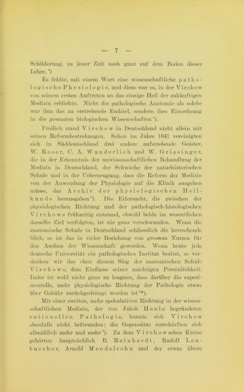 Schilderung, zu jener Zeit noch ganz auf dem Boden dieser Lehre. °) Es fehlte, mit einem Wort eine wissenschaftliche patho- logische Physiologi e, und diese war es, in der V i rch o w von seinem ersten Auftreten an das einzige Heil der zukünftigen Medizin erblickte. Nicht die pathologische Anatomie als solche war ihm das zu erstrebende Endziel, sondern ihre Einordnung in die gesamten biologischen Wissenschaften7). Freilich stand Virchow in Deutschland nicht allein mit seinen Reformbestrebungen. Schon im Jahre 1841 vereinigten sich in Süddeutschland drei andere aufstrebende Geister, W. Rose r, C. A. W u n d e r 1 i c h und W. Griesinger, die in der Erkenntnis der unwissenschaftlichen Behandlung der Medizin in Deutschland, der Schwäche der naturhistorischen Schule und in der 1 Überzeugung, dass die Reform der Medizin von der Anwendung der Physiologie auf die Klinik ausgehen müsse, das Archiv der physiologischen Heil- k u n d e herausgabens). Die Eifersucht, die zwischen der physiologischen Richtung und der pathologisch-histologischen Y i rchows frühzeitig entstand, obwohl beide im wesentlichen dasselbe. Ziel verfolgten, ist nie ganz verschwunden. Wenn die anatomische Schule in Deutschland schliesslich die herrschende blieb, so ist das in vieler Beziehung von grossem Nutzen für den Ausbau der Wissenschaft geworden. Wenn heute jede deutsche Universität ein pathologisches Institut besitzt, so ver- danken wir das eben diesem Sieg der anatomischen Schule Vi rchows, dem Einflüsse seiner mächtigen Persönlichkeit. Indes ist wohl nicht ganz zu leugnen, dass darüber die experi- mentelle, mehr physiologische Richtung der Pathologie etwas über Gebühr zurückgedrängt worden ist8*). Mit einer zweiten, mehr spekulativen Richtung in der wissen- schaftlichen Medizin, der von Jakob Ilenle begründeten rationellen Pathologie, konnte sich Vircho w ebenfalls nicht befreunden; die Gegensätze verschärften sich allmählich mehr und mehr”). Zu dem V i r c h o w sehen Kreise gehörten hauptsächlich B. Re i n h a r dt, Rudolf Leu - husche r, Arnold Mendelsohn und der etwas ältere