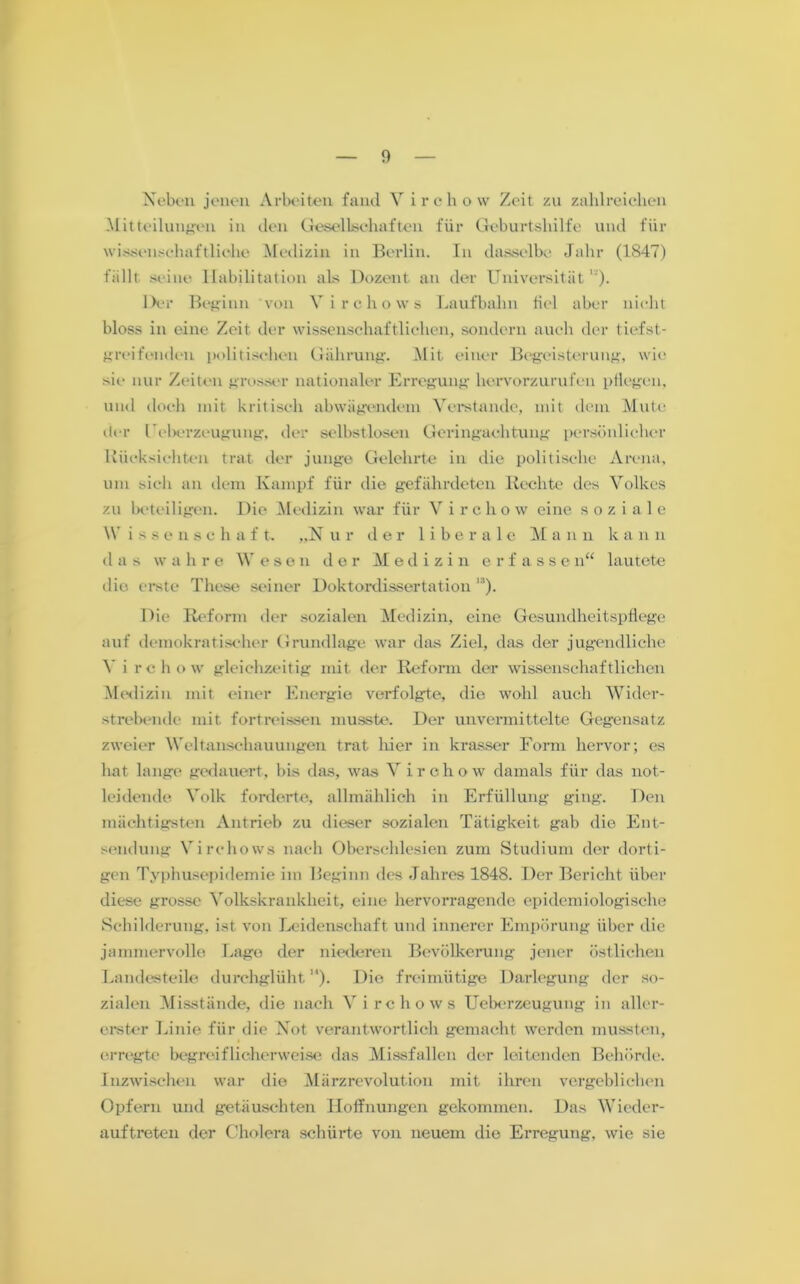 Neben jenen Arbeiten fand Virchow Zeit zu zahlreichen Mitteilungen in den Gesellschaften für Geburtshilfe und für wissenschaftliche Medizin in Berlin. In dasselbe Jahr (1847) fällt seine Habilitation als Dozent an der Universität1'). Der Beginn von Virchow s Laufbalm fiel aber nicht bloss in eine Zeit der wissenschaftlichen, sondern auch der tiefst- greifenden politischen Gälirung. M it einer Begeisterung, wie sie nur Zeiten grosser nationaler Erregung hervorzurufen pflegen, und doch mit kritisch abwügemdem Verstände, mit dem Mute der Geberzeugung, der selbstlosen Geringachtung persönlicher Rücksichten trat der junge Gelehrte in die politische Arena, um sich an dem Kampf für die gefährdeten Rechte des Volkes zu beteiligen. Die Medizin war für V i r c h o w eine soziale IV i s s e n s c h a f t. „N u r der 1 i b e r a 1 e M a n n k a n n d a s w a hre Wesen der Medizin erfass e n“ lautete die erste These seiner Doktordissertation ’3). Die Reform der sozialen Medizin, eine Gesundheitspflege auf demokratischer Grundlage war das Ziel, das der jugendliche V i rchow gleichzeitig mit der Reform der wissenschaftlichen Medizin mit einer Energie verfolgte, die wohl auch Wider- strebende mit fortreissen musste. Der unvermittelte Gegensatz zweier Weltanschauungen trat hier in krasser Form hervor; es hat lange gedauert, bis das, was Virchow damals für das not- leidende Volk forderte, allmählich in Erfüllung ging. Den mächtigsten Antrieb zu dieser sozialen Tätigkeit gab die Ent- sendung Virehows nach Oberschlesien zum Studium der dorti- gen Typhusepidemie im Beginn des Jahres 1848. Der Bericht über diese grosse Volkskrankheit, eine hervorragende epidemiologische Schilderung, ist von Leidenschaft und innerer Empörung über die jammervolle Lago der niederen Bevölkerung jener östlichen Landesteile durchglüht). Die freimütige Darlegung der so- zialen Misstände, die nach Virehows Ueberzeugung in aller- erster Linie für die Not verantwortlich gemacht werden mussten, erregte begreiflicherweise das Missfallen der leitenden Behörde. Inzwischen war die Märzrevolution mit ihren vergeblichen Opfern und getäuschten Hoffnungen gekommen. Das Wieder- auftreten der Cholera schürte von neuem die Erregung, wie sie