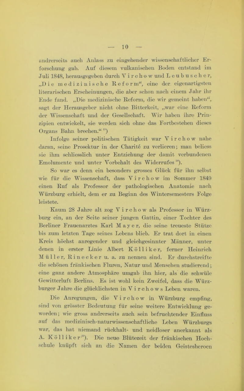 andrerseits auch Anlass zu eingehender wissenschaftlicher Er- forschung gab. Auf diesem vulkanischen Boden entstand im Juli 1848, herausgegeben durch Virclio w und Leubuscher, „D i e medizinische Refor m“, eine der eigenartigsten literarischen Erscheinungen, die aber schon nach einem Jahr ihr Ende fand. „Die medizinische Reform, die wir gemeint haben“, sagt der Herausgeber nicht ohne Bitterkeit, „war eine Reform der Wissenschaft und der Gesellschaft. Wir haben ihre Prin- zipien entwickelt, sie werden sich ohne das Fortbestehen dieses Organs Bahn brechen.“' ) Infolge seiner politischen Tätigkeit war Virchow nahe daran, seine Prosektur in der Charite zu verlieren; man beliess sie ihm schliesslich unter Entziehung der damit verbundenen Emolumente und unter Vorbehalt des Widerrufes10). So war es denn ein besonders grosses Glück für ihn selbst wie für die Wissenschaft, dass V i r c h o w im Sommer 1849 einen Ruf als Professor der pathologischen Anatomie nach Würzburg erhielt, dem er zu Beginn des Wintersemesters Folge leistete. Kaum 28 Jahre alt zog V irchow als Professor in Wiirz- burg ein, an der Seite seiner jungen Gattin, einer Tochter des Berliner Frauenarztes Karl Mayer, die seine treueste Stütze bis zum letzten Tage seines Lebens blieb. Er trat dort in einen Kreis höchst anregender und gleichgesinnter Männer, unter denen in erster Linie Albert Kölliker, ferner Heinrich Müller, R i n o c k e r u. a. zu nennen sind. Er durchstreifte die schönen fränkischen Fluren, Natur und Menschen studierend; eine ganz andere Atmosphäre umgab ihn hier, als die schwüle Gewitterluft Berlins. Es ist wohl kein Zweifel, dass die Würz- burger Jahre die glücklichsten in Virchows Leben waren. Die Anregungen, die Virchow in Würzburg empfing, sind von grösster Bedeutung für seine weitere Entwicklung ge- worden; wie gross andrerseits auch sein befruchtender Einfluss auf das medizinisch-naturwissenschaftliche Leben Würzburgs war, das hat niemand rückhalt- und neidloser anerkannt als A. Kölliker1). Die neue Blütezeit der fränkischen Hoch- schule knüpft sich an die Namen der beiden Geisteshcroen