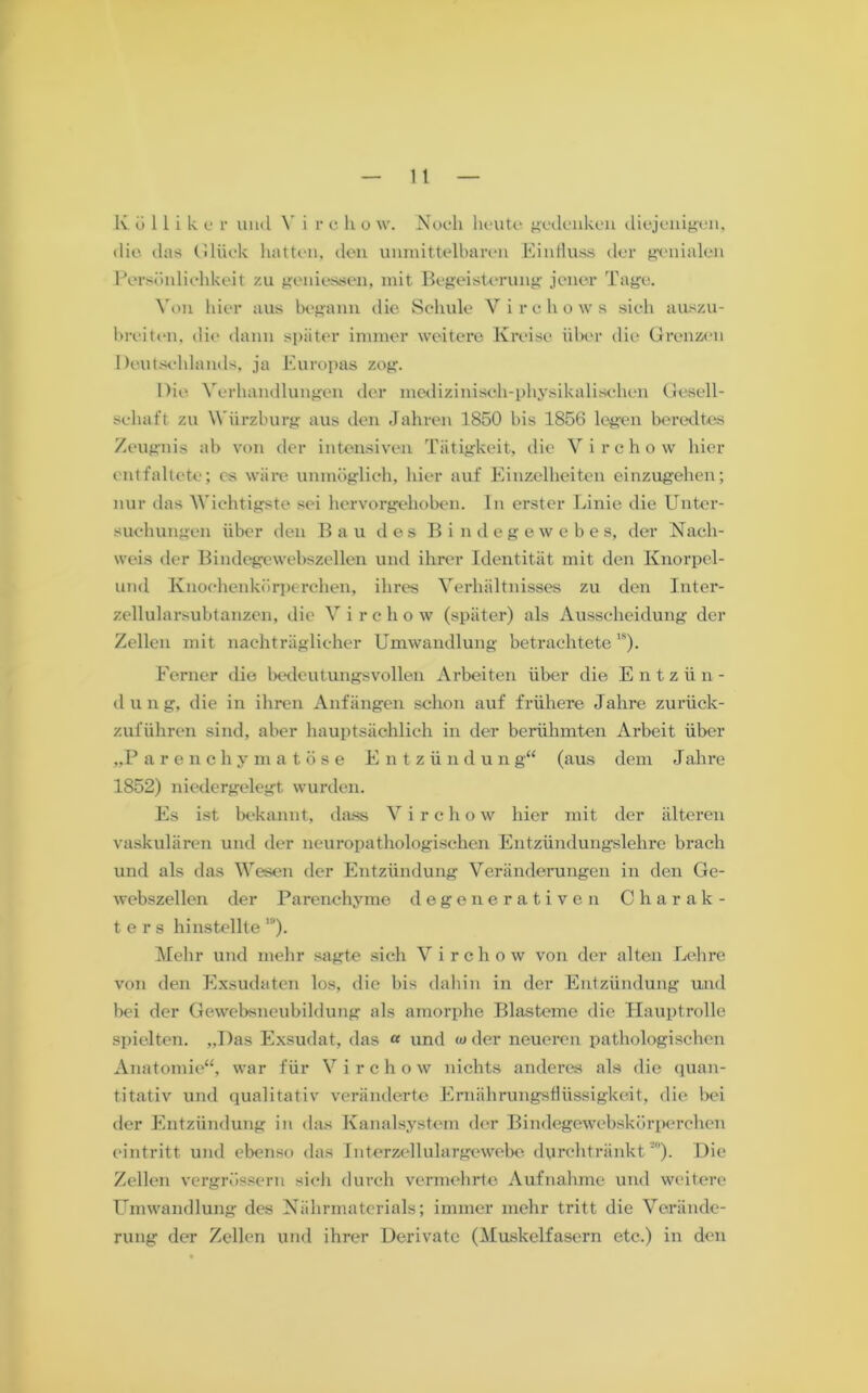 die das Glück hatten, den unmittelbaren Einfluss der genialen Persönlichkeit zu gemessen, mit Begeisterung jener Tage. Von hier aus begann die Schule V i r c li o w s sich auszu- breiten. die dann später immer weitere Kreise über die Grenzen Deutschlands, ja Europas zog. Die Verhandlungen der medizinisch-physikalischen Gesell- schaft zu Würzburg aus den Jahren 1850 bis 1856 legen beredtes Zeugnis ab von der intensiven Tätigkeit, die Virchow hier entfaltete; cs wäre unmöglich, hier auf Einzelheiten einzugehen; nur das Wichtigste sei hervorgehoben. In erster Linie die Unter- suchungen über den Bau des Bi n degewebe s, der Nach- weis der Bindegewebszellen und ihrer Identität mit den Knorpel- und Knochenkörperchen, ihres Verhältnisses zu den Inter- zellularsubtanzen, die Virchow (später) als Ausscheidung der Zellen mit nachträglicher Umwandlung betrachtete1S). Ferner die bedeutungsvollen Arbeiten über die Entzün- dung, die in ihren Anfängen schon auf frühere Jahre zurück- zuführen sind, aber hauptsächlich in der berühmten Arbeit über „Parenchymatöse Entzündung“ (aus dem Jahre 1852) niedergelegt wurden. Es ist bekannt, dass V i r c h o w hier mit der älteren vaskulären und der neuropathologischen Entzündungslehre brach und als das Wesen der Entzündung Veränderungen in den Ge- webszellen der Parenchyme degenerativen Charak- ters hinstellte ’9). Mehr und mehr sagte sich Virchow von der alten Lehre von den Exsudaten los, die bis dabin in der Entzündung und bei der Gewebsneubildung als amorphe Blasteme die Hauptrolle spielten. „Das Exsudat, das « und w der neueren pathologischen Anatomie“, war für Virchow nichts anderes als die quan- titativ und qualitativ veränderte Ernährungsflüssigkeit, die bei der Entzündung in das Kanalsystem der Bindegewcbskörperchen eintritt und ebenso das Interzellulargewebe durchtränkt '). Die Zellen vergrösserti sich durch vermehrte Aufnahme und weitere Umwandlung des Nährmaterials; immer mehr tritt die Verände- rung der Zellen und ihrer Derivate (Muskelfasern etc.) in den