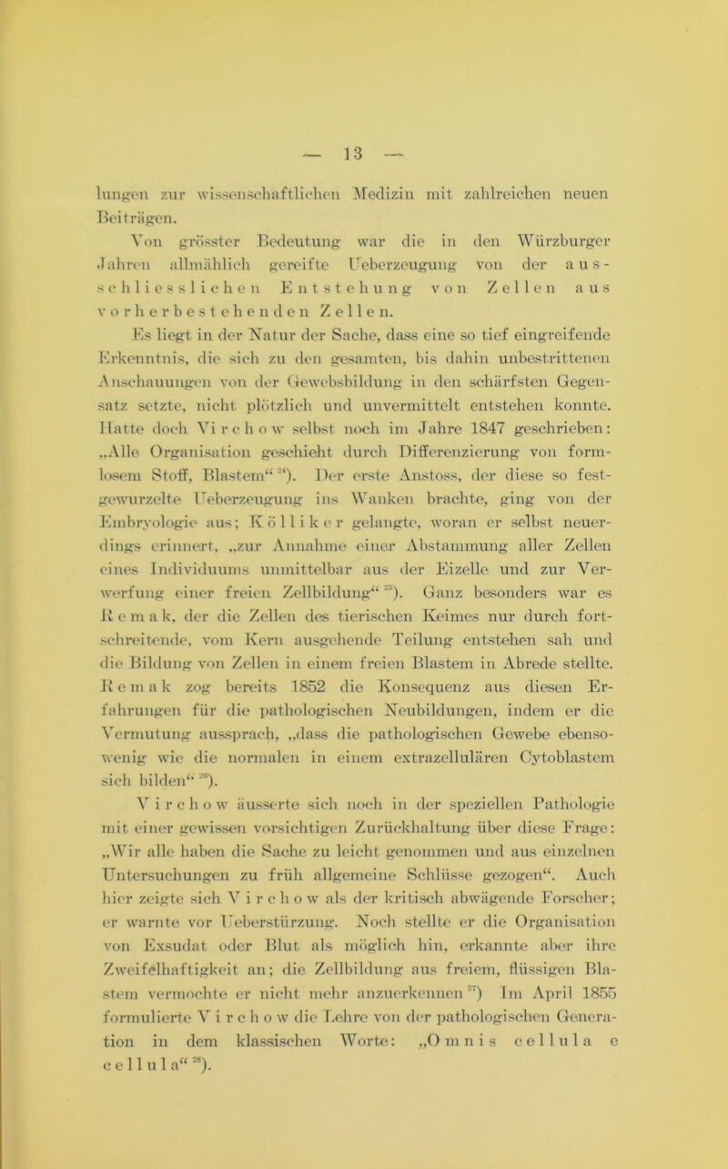 lungen zur wissenschaftlichen Medizin mit zahlreichen neuen Beiträgen. Von grösster Bedeutung war die in den Würzburger Jahren allmählich gereifte Ueberzeugung von der aus- schliesslichen Entstehung von Zellen aus vorherbestehenden Zellen. Es liegt in der Natur der Sache, dass eine so tief eingreifende Erkenntnis, die sich zu den gesamten, bis dahin unbestrittenen Anschauungen von der Gewebsbildung in den schärfsten Gegen- satz setzte, nicht plötzlich und unvermittelt entstehen konnte. Hatte doch Yirchow selbst noch im Jahre 1847 geschrieben: „Alle Organisation geschieht durch Differenzierung von form- losem Stoff, Blastem“21). Der erste Anstoss, der diese so fest- gewurzelte Ueberzeugung ins Wanken brachte, ging von der Embryologie aus; Kolli k er gelangte, woran er selbst neuer- dings erinnert, „zur Annahme einer Abstammung aller Zellen eines Individuums unmittelbar aus der Eizelle und zur Ver- werfung einer freien Zellbildung“Ganz besonders war es R e m a k, der die Zellen des tierischen Keimes nur durch fort- schreitende, vom Kern ausgehende Teilung entstehen sah und die Bildung von Zellen in einem freien Blastem in Abrede stellte. Kemak zog bereits 1852 die Konsequenz aus diesen Er- fahrungen für die pathologischen Neubildungen, indem er die Vermutung aussprach, „dass die pathologischen Gewebe ebenso- wenig wie die normalen in einem extrazellulären Cytoblastem sich bilden“ 2). V i r c h o w äusserte sieh noch in der speziellen Pathologie mit einer gewissen vorsichtigen Zurückhaltung über diese Frage: „Wir alle haben die Sache zu leicht genommen und aus einzelnen Untersuchungen zu früh allgemeine Schlüsse gezogen“. Auch hier zeigte sich V i r c ho w als der kritisch abwägende Forscher; er warnte vor Ueberstürzung. Noch stellte er die Organisation von Exsudat oder Blut als möglich hin, erkannte aber ihre Zweifelhaftigkeit an; die Zellbildung aus freiem, flüssigen Bla- stem vermochte er nicht mehr anzuerkennen27) Im April 1855 formulierte V i r c h o w die Lehre von der pathologischen Genera- tion in dem klassischen Worte: „Omnis cellula e c e 11 u 1 a“ 2S).