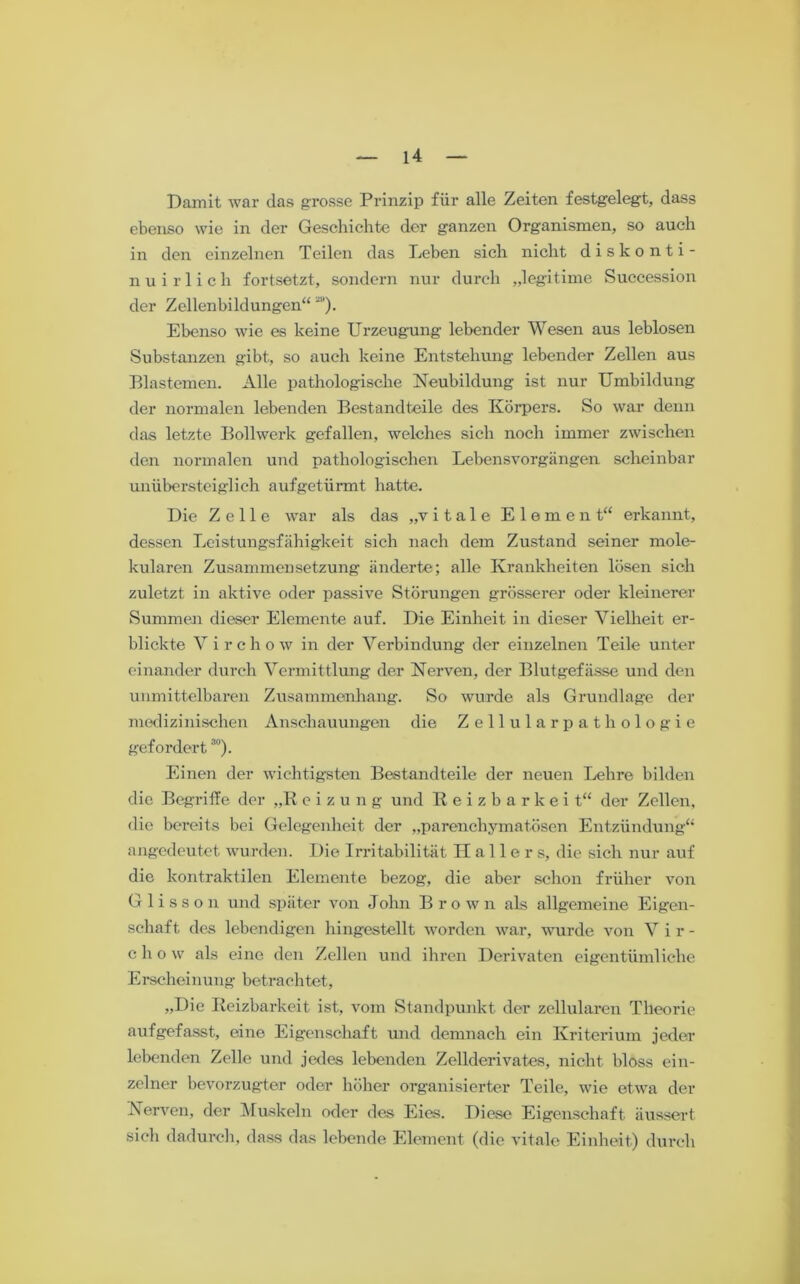 Damit war das grosse Prinzip für alle Zeiten festgelegt, dass ebenso wie in der Geschichte der ganzen Organismen, so auch in den einzelnen Teilen das hieben sich nicht diskonti- nuirlich fortsetzt, sondern nur durch „legitime Succession der Zellenbildungen“ “*). Ebenso wie es keine Urzeugung lebender Wesen aus leblosen Substanzen gibt, so auch keine Entstehung lebender Zellen aus Blastemen. Alle pathologische Neubildung ist nur Umbildung der normalen lebenden Bestandteile des Körpers. So war denn das letzte Bollwerk gefallen, welches sich noch immer zwischen den normalen und pathologischen Lebensvorgängen scheinbar unübersteiglieh aufgetürmt hatte. Die Zelle war als das „vitale Element“ erkannt, dessen Leistungsfähigkeit sich nach dem Zustand seiner mole- kularen Zusammensetzung änderte; alle Krankheiten lösen sich zuletzt in aktive oder passive Störungen grösserer oder kleinerer Summen dieser Elemente auf. Die Einheit in dieser Vielheit er- blickte Vircho w in der Verbindung der einzelnen Teile unter einander durch Vermittlung der Nerven, der Blutgefässe und den unmittelbaren Zusammenhang. So wurde als Grundlage der medizinischen Anschauungen die Zellularpathologie gefordert30). Einen der wichtigsten Bestandteile der neuen Lehre bilden die Begriffe der „K e i z u n g und Reizbarkeit“ der Zellen, die bereits bei Gelegenheit der „parenchymatösen Entzündung“ angedeutet wurden. Die Irritabilität Hallers, die sich nur auf die kontraktilen Elemente bezog, die aber schon früher von Glisson und später von John Brown als allgemeine Eigen- schaft des lebendigen hingestellt worden war, wurde von V i r - chow als eine den Zellen und ihren Derivaten eigentümliche Erscheinung betrachtet, „Die Reizbarkeit ist, vom Standpunkt der zellularen Theorie aufgefasst, eine Eigenschaft und demnach ein Kriterium jeder lebenden Zelle und jedes lebenden Zellderivates, nicht bloss ein- zelner bevorzugter oder höher organisierter Teile, wie etwa der Nerven, der Muskeln oder des Eies. Diese Eigenschaft äussert sich dadurch, dass das lebende Element (die vitale Einheit) durch