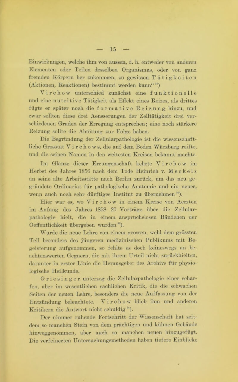 Einwirkungen, welche ihm von aussen, d. h. entweder von anderen Elementen oder Teilen desselben Organismus, oder von ganz fremden Körpern her zukonunen, zu gewissen Tätigkeiten (Aktionen, Reaktionen) bestimmt werden kann“81) Virchow unterschied zunächst eine funktionelle und eine nutritive Tätigkeit als Effekt eines Reizes, als drittes fügte er später noch die formative Reizung hinzu, und zwar sollten diese drei Aeusserungen der Zelltätigkeit drei ver- schiedenen Graden der Erregung entsprechen; eine noch stärkere Reizung sollte die Abtötung zur Folge haben. Die Begründung der Zellularpathologie ist die wissenschaft- liche Grosstat V i r c h o w s, die auf dem Boden Würzburg reifte, und die seinen Kamen in den weitesten Kreisen bekannt machte. Im Glanze dieser Errungenschaft kehrte Virchow im Herbst des Jahres 1856 nach dem Tode Heinrich v. Meckels an seine alte Arbeitsstätte nach Berlin zurück, um das neu ge- gründete Ordinariat für pathologische Anatomie und ein neues, wenn auch noch sehr dürftiges Institut zu übernehmen8'). Hier war es, wo Yirchow in einem Kreise von Aerzten im Anfang des Jahres 1858 20 Vorträge über die Zellular- pathologie hielt, die in einem anspruchslosen Bändchen der Oeffentlichkeit übergeben wurden88). Wurde die neue Lehre von einem grossen, wohl dem grössten Teil besonders des jüngeren medizinischen Publikums mit Be- geisterung aufgenommen, so fehlte es doch keineswegs an be- achtenswerten Gegnern, die mit ihrem Urteil nicht zurüekhielten, darunter in erster Linie die Herausgeber des Archivs für physio- logische Heilkunde. Griesinger unterzog die Zellularpathologie einer schar- fen, aber im wesentlichen sachlichen Kritik, die die schwachen Seiten der neuen Lehre, besonders die neue Auffassung von der Entzündung beleuchtete. V irchow blieb ihm und anderen Kritikern die Antwort nicht schuldig84). Der nimmer ruhende Fortschritt der Wissenschaft hat seit- dem so manchen Stein von dem prächtigen und kühnen Gebäude hinweggenommen, aber auch so manchen neuen hinzugefügt. Die verfeinerten Untersuchungsmethoden haben tiefere Einblicke