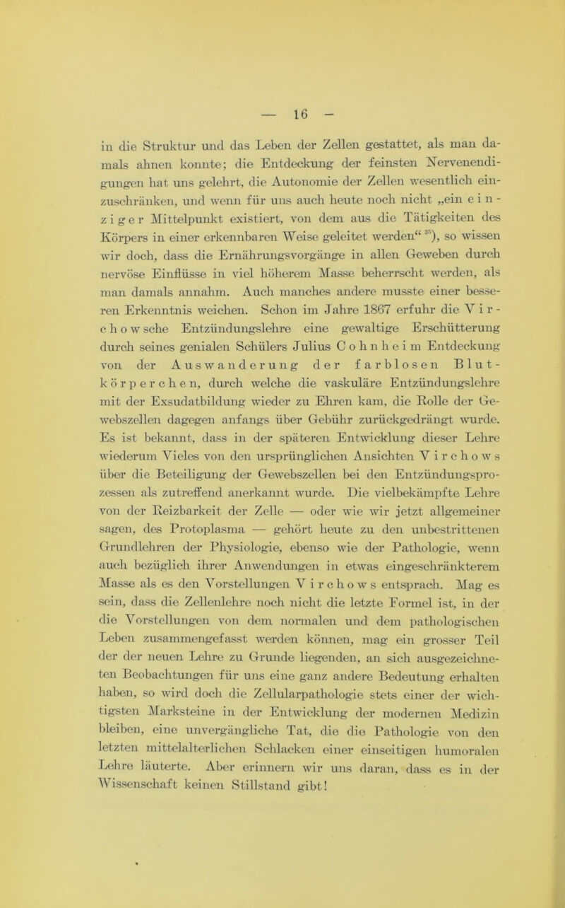 in die Struktur und das Leben der Zellen gestattet, als man da- mals ahnen konnte; die Entdeckung der feinsten Nervenendi- gungen hat uns gelehrt, die Autonomie der Zellen wesentlich ein- zuschränken, und wenn für uns auch heute noch nicht „ein ein- ziger Mittelpunkt existiert, von dem aus die Tätigkeiten des Körpers in einer erkennbaren Weise geleitet werden“ 3’), so wissen wir doch, dass die Ernährungsvorgänge in allen Geweben durch nervöse Einflüsse in viel höherem Masse beherrscht werden, als man damals annahm. Auch manches andere musste einer besse- ren Erkenntnis weichen. Schon im Jahre 1867 erfuhr die Vir- c h o w sehe Entzündung-slehre eine gewaltige Erschütterung durch seines genialen Schülers Julius Cohnhei m Entdeckung von der Auswanderung der farblosen Blut- körperchen, durch welche die vaskuläre Entzündungslehre mit der Exsudatbildung wieder zu Ehren kam, die Rolle der Ge- webszellen dagegen anfangs über Gebühr zurückgedrängt wurde. Es ist bekannt, dass in der späteren Entwicklung dieser Lehre wiederum Vieles von den ursprünglichen Ansichten Virchows über die Beteiligung der Gewebszellen bei den Entzündungspro- zessen als zutreffend anerkannt wurde. Die vielbekämpfte Lehre von der Reizbarkeit der Zelle — oder wie wir jetzt allgemeiner sagen, des Protoplasma — gehört heute zu den unbestrittenen Grundlehren der Physiologie, ebenso wie der Pathologie, wenn auch bezüglich ihrer Anwendungen in etwas eingeschränkterem Masse als es den Vorstellungen V irchows entsprach. Mag es sein, dass die Zellenlehre noch nicht die letzte Formel ist, in der die Vorstellungen von dem normalen und dem pathologischen Leben zusammengefasst werden können, mag ein grosser Teil der der neuen Lehre zu Grunde liegenden, an sich ausgezeichne- ten Beobachtungen für uns eine ganz andere Bedeutung erhalten haben, so wird doch die Zellularpathologie stets einer der wich- tigsten Marksteine in der Entwicklung der modernen Medizin bleiben, eino unvergängliche Tat, die die Pathologie von den letzten mittelalterlichen Schlacken einer einseitigen humoralen Lehre läuterte. Aber erinnern wir uns daran, dass es in der Wissenschaft keinen Stillstand gibt!