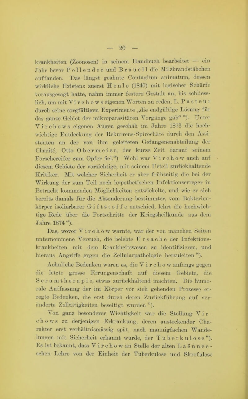 krankheiten (Zoonosen) in seinem Handbuch bearbeitet — ein Jahr bevor Pollender und Brauell die Milzbrandstäbchen auffanden. Das längst geahnte Contagium animatum, dessen wirkliche Existenz zuerst He nie (1840) mit logischer Schärfe vorausgesagt hatte, nahm immer festere Gestalt an, bis schliess- lich, um mit Virchows eigenen Worten zu reden, L. Pasteur durch seine sorgfältigen Experimente „die endgültige Lösung für das ganze Gebiet der mikroparasitären Vorgänge gab“43). Unter Virchows eigenen Augen geschah im Jahre 1873 die hoch- wichtige Entdeckung der Bekurrens-Spirochäte durch den Assi- stenten an der von ihm geleiteten Gefangenenabteilung der Charite, Otto Obermeier, der kurze Zeit darauf seinem Eorschereifer zum Opfer fiel.14) Wohl war V i rchow auch auf diesem Gebiete der vorsichtige, mit seinem Urteil zurückhaltende Kritiker. Mit welcher Sicherheit er aber frühzeitig die bei der Wirkung der zun: Teil noch hypothetischen Infektionserreger in Betracht kommenden Möglichkeiten entwickelte, und wie er sich bereits damals für die Absonderung bestimmter, vom Bakterien- körper isolierbarer Giftstoffe entschied, lehrt die hochwich- tige Bede über die Fortschritte der Kriegsheilkunde aus dem Jahre 1874“). Das, wovor Virchow warnte, war der von manchen Seiten unternommene Versuch, die belebte U rsache der Infektions- krankheiten mit dem Krankheitswesen zu identifizieren, und hieraus Angriffe gegen die Zellularpathologie herzuleiten4). Aehnliche Bedenken waren es, die V i r c h o w anfangs gegen die letzte grosse Errungenschaft auf diesem Gebiete, die S e r u m t h e r a p i e, etwas zurückhaltend machten. Die humo- rale Auffassung der im Körper vor sich gehenden Prozesse er- regte Bedenken, die erst durch deren Zurückführung auf ver- änderte Zelltätigkeiten beseitigt wurden “). Von ganz besonderer Wichtigkeit war die Stellung Vir- chows zu derjenigen Erkrankung, deren ansteckender Cha- rakter erst verhältnismässig spät, nach mannigfachen Wande- lungen mit Sicherheit erkannt wurde, der Tuberkulose“). Es ist bekannt, dass V i r c h o w an Stelle der alten Laennec- schen Lehre von der Einheit der Tuberkulose und Skrofulöse