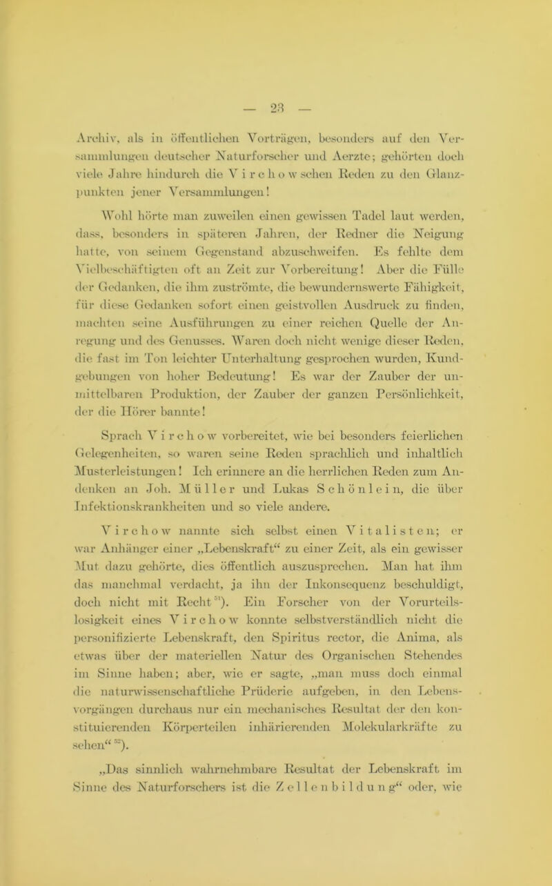 Archiv, als in öffentlichen Vorträgen, besonders auf den Ver- sammlungen deutscher Naturforscher und Aerzte; gehörten doch viele Jahre hindurch die Virchow sehen Reden zu den Glanz- punkten jener Versammlungen! Wohl hörte mau zuweilen einen gewissen Tadel laut werden, dass, besonders in späteren Jahren, der Redner die Neigung hatte, von seinem Gegenstand abzuschweifen. Es fehlte dem Vielbeschäftigten oft an Zeit zur Vorbereitung! Aber die Fülle der Gedanken, die ihm zuströmte, die bewundernswerte Fälligkeit, für diese Gedanken sofort einen geistvollen Ausdruck zu finden, machten seine Ausführungen zu einer reichen Quelle der An- regung und des Genusses. Waren doch nicht wenige dieser Reden, die fast im Ton leichter Unterhaltung gesprochen wurden, Kund- gebungen von hoher Bedeutung! Es war der Zauber der un- mittelbaren Produktion, der Zauber der ganzen Persönlichkeit, der die Hörer bannte! Sprach V i r c h o w vorbereitet, wie bei besonders feierlichen Gelegenheiten, so waren seine Reden sprachlich und inhaltlich Musterleistungen! Ich erinnere an die herrlichen Reden zum An- denken an J oh. M ii 11 e r und Lukas Schönlei n, die über Infektionskrankheiten und so viele andere. Virchow nannte sich selbst einen Vitalisten; er war Anhänger einer „Lebenskraft“ zu einer Zeit, als ein gewisser Mut dazu gehörte, dies öffentlich auszusprechen. Man hat ihm das manchmal verdacht, ja ihn der Inkonsequenz beschuldigt, doch nicht mit Recht Ein Forscher von der Vorurteils- losigkeit eines Virchow konnte selbstverständlich nicht die personifizierte Lebenskraft, den Spiritus rector, die Anima, als etwas über der materiellen Natur des Organischen Stehendes im Sinne haben; aber, wie er sagte, „man muss doch einmal die naturwissenschaftliche Prüderie aufgeben, in den Lebens- vorgiingen durchaus nur ein mechanisches Resultat der den kon- stituierenden Körperteilen inhärierenden Molekularkräfte zu sehen« r'=). „Das sinnlich wahrnehmbare Resultat der Lebenskraft im Sinne des Naturforschers ist die Zellenbildung« oder, wie