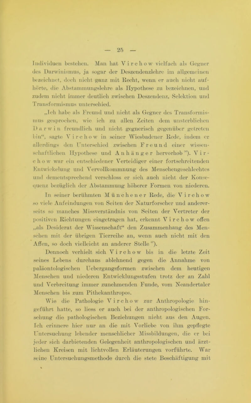 Individuen bestehen. Man hat Virchovv vielfaeh als Gegner des Darwinismus, ja sogar der Deszendenzlehre im allgemeinen bezeichnet, doch nicht ganz mit Recht, wenn er auch nicht auf- hörte, die Abstammungslehre als Hypothese zu bezeichnen, und zudem nicht immer deutlich zwischen Deszendenz, Selektion und Transformismus unterschied. „Ich habe als Freund und nicht als Gegner des Transformis- mus gesprochen, wie ich zu allen Zeiten dem unsterblichen Darwin freundlich und nicht gegnerisch gegenüber getreten bin“, sagte Yirchow in seiner Wiesbadener Rede, indem er allerdings den Unterschied zwischen Freund einer wissen- schaftlichen Hypothese und Anhänger hervorhobVir- chow war ein entschiedener Verteidiger einer fortschreitenden Entwickelung und Vervollkommnung des Menschengeschlechtes und dementsprechend verschloss er sich auch nicht der Konse- quenz bezüglich der Abstammung höherer Formen von niederen. In seiner berühmten Münchener Rede, die V i r c h o w so viele Anfeindungen von Seiten der Naturforscher und anderer- seits so manches Missverständnis von Seiten der Vertreter der positiven Richtungen eingetragen hat, erkennt Virchow offen „als Desiderat der Wissenschaft“ den Zusammenhang des Men- schen mit der übrigen Tierreihe an, wenn auch nicht mit den Affen, so doch vielleicht an anderer Stelle'17). Dennoch verhielt sich Virchow bis in die letzte Zeit seines Lebens durchaus ablehnend gegen die Annahme von paläon tologischen Uebergangsformen zwischen dem heutigen Menschen und niederen Entwicklungsstufen trotz der an Zahl und Verbreitung immer zunehmenden Funde, vom Neandertaler Menschen bis zum Pithekanthropos. Wie die Pathologie Virchow zur Anthropologie hin- geführt. hatte, so Hess er auch bei der anthropologischen For- schung die pathologischen Beziehungen nicht aus den Augen. Ich erinnere hier nur an die mit Vorliebe von ihm gepflegte Untersuchung lebender menschlicher Missbildungen, die er bei jeder sich darbietenden Gelegenheit anthropologischen und ärzt- lichen Kreisen mit lichtvollen Erläuterungen vorführte. War seine Untersuchungsmethode durch die stete Beschäftigung mit