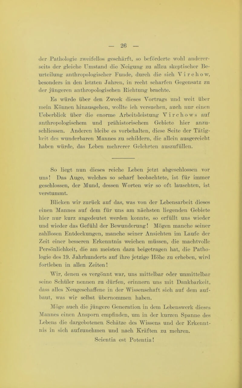 der Pathologie zweifellos geschärft, so beförderte wohl anderer- seits der gleiche Umstand die Neigung zu allzu skeptischer Be- urteilung anthropologischer Funde, durch die sich Yirchow, besonders in den letzten Jahren, in recht scharfen Gegensatz zu der jüngeren anthropologischen Richtung brachte. Es würde über den Zweck dieses Vortrags und weit über mein Können hinausgehen, wollte ich versuchen, auch nur einen Ueberblick über die enorme Arbeitsleistung V i r c li o w s auf anthropologischem und prähistorischem Gebiete hier anzu- schliessen. Anderen bleibe es Vorbehalten, diese Seite der Tätig- keit des wunderbaren Mannes zu schildern, die allein ausgereicht haben würde, das Leben mehrerer Gelehrten auszufüllen. So liegt nun dieses reiche Leben jetzt abgeschlossen vor uns! Das Auge, welches so scharf beobachtete, ist für immer geschlossen, der Mund, dessen Worten wir so oft lauschten, ist verstummt. Blicken wir zurück auf das, was von der Lebensarbeit dieses einen Mannes auf dem für uns am nächsten liegenden Gebiete hier nur kurz angedeutet werden konnte, so erfüllt uns wieder und wieder das Gefühl der Bewunderung! Mögen manche seiner zahllosen Entdeckungen, manche seiner Ansichten im Laufe der Zeit einer besseren Erkenntnis weichen müssen, die machtvolle Persönlichkeit, die am meisten dazu beigetragen hat, die Patho- logie des 19. Jahrhunderts auf ihre jetzige Höhe zu erheben, wird fortleben in allen Zeiten! Wir, denen es vergönnt war, uns mittelbar oder unmittelbar seine Schüler nennen zu dürfen, erinnern uns mit Dankbarkeit, dass alles Neugeschaffene in der Wissenschaft sieh auf dem auf- baut, was wir selbst übernommen haben. Möge auch die jüngere Generation in dem Lebenswerk dieses Mannes einen Ansporn empfinden, um in der kurzen Spanne des Lebens die dargebotenen Schätze des Wissens und der Erkennt- nis in sich aufzunehmen und nach Kräften zu mehren. Scientia est Potentia!