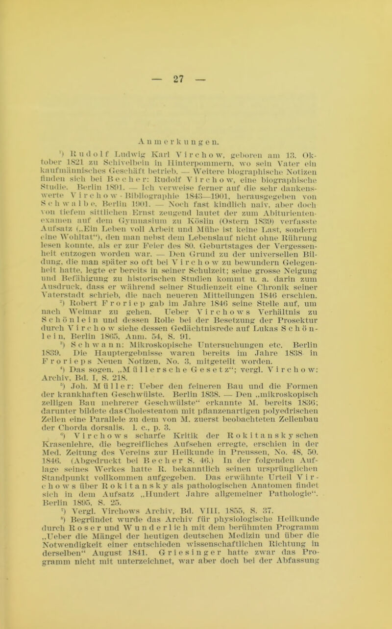 Anmerkunge n. ') Rudolf Ludwig Karl Virchow, geboren am 13. Ok- tober 1821 zu Scliivelbein iu Hinterpommern, wo sein Vater ein kaufmännisches Geschäft betrieb. — Weitere biographische Notizen finden sieh bei Becher: Rudolf Virchow, eine biographische Studie. Berlin 1801. — Ich verweise ferner auf die sehr dankens- werte 1 i r o h o w - Bibliographie 1843—1901, herausgegeben von Schwalbe, Berlin 1001. — Noch fast kindlich naiv, aber doch 'on tiefem sittlichen Ernst zeugend lautet der zum Abiturienten- examen auf dem Gymnasium zu Köslin (Ostern 1839) verfasste Aufsatz („Ein Leben voll Arbeit und Mühe ist keine Last, sondern • ine Wohltat“), den man nebst dem Lebenslauf nicht, ohne Rührung lesen konnte, als er zur Feier des 80. Geburtstages der Vergessen- heit entzogen worden war. — Den Grund zu der universellen Bil- dung, die man später so oft bei V i re li o w zu bewundern Gelegen- heit hatte, legte er bereits in seiner Schulzeit; seine grosse Neigung und Befähigung zu historischen Studien kommt u. a. darin zum Ausdruck, dass er während seiner Studienzeit eine Chronik seiner Vaterstadt schrieb, die nach neueren Mitteilungen 1840 erschien. •) Robert Froriep gab im Jahre 1846 seine Stelle auf, um nach Weimar zu gehen. Uebor Vircliows Verhältnis zu S e h ö nlein und dessen Rolle bei der Besetzung der Prosektur durch V i r e li o w siehe dessen Gedächtnisrede auf Lukas S c h ö n- 1 e i n, Berlin 1805, Anm. 54, S. 91. 3) Schwann: Mikroskopische Untersuchungen etc. Berlin 1839. Die Hauptergebnisse waren bereits im Jahre 1838 in Froriep s Neuen Notizen. No. 3, mitgeteilt worden. 4) Das sogen. „M üllersche G e s e t z“; vergl. V i r c li o w: Archiv. Bd. I. S. 218. 5) Joh. Müller: lieber den feineren Bau und die Formen der krankhaften Geschwülste. Berlin 1838. — Den „mikroskopisch zölligen Bau mehrerer Geschwülste“ erkannte M. bereits 1836; darunter bildete das Cholesteatom mit pflanzenartigen polyedrischen Zellen eine Parallele zu dem von M. zuerst beobachteten Zellenbau der Chorda dorsalis. 1. c., p. 3. '*) V i r c li o w s scharfe Kritik der Rokitansky sehen Krasenlehre, die begreifliches Aufsehen erregte, erschien in der Med. Zeitung des Vereins zur Heilkunde in Preussen, No. 48, 50. 1846. (Abgedruckt bei Becher 8. 40.) In der folgenden Auf- lage seines Werkes hatte R. bekanntlich seinen ursprünglichen Standpunkt vollkommen aufgegeben. Das erwähnte Urteil Vir- c h o w s über Rokitansky als pathologischen Anatomen findet sich in dem Aufsatz „Hundert Jahre allgemeiner Pathologie“. Berlin 1895, S. 25. T) Vergl. Vircliows Archiv, Bd. VIII. 1855, S. 37. 8) Begründet wurde das Archiv für physiologische Heilkunde durch Roser und Wunde r 1 ic li mit dem berühmten Programm „lieber die Mängel der heutigen deutschen Medizin und über die Notwendigkeit einer entschieden wissenschaftlichen Richtung in derselben“ August 1841. Griesinger hatte zwar das Pro- gramm nicht mit unterzeichnet, war aber doch bei der Abfassung