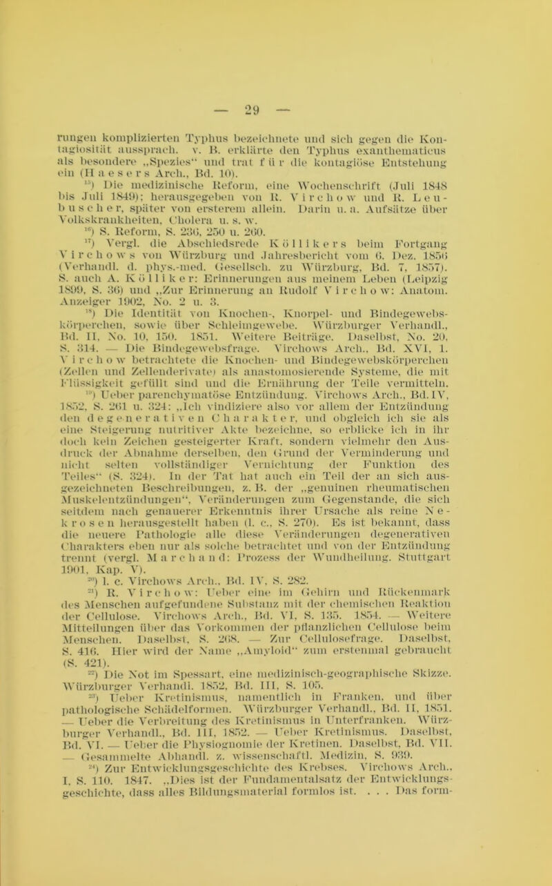 Ou _ rungeil komplizierten Typhus bezeichnete und sieh gegen die Kon- tagiosltiit ausspraeli. v. B. erklärte den Typhus exanthematieus als besondere „Spezies“ und trat f ü r die koutagiöse Entstehung ein (II aesers Arch., Bd. 10). ') Die medizinische Reform, eine Wochenschrift (Juli 1848 bis Juli 1849); herausgegeben von R. Virchow und R. Leu- b useli er, später von ersterem allein. Darin u. a. Aufsätze über Yolkskraukheiten, Cholera u. s. w. 10) S. Reform, S. 280, 250 u. 200. ) Vergl. die Absehiedsrede Köllikers beim Fortgang Yirchows von Wiirzburg und Jahresbericht vom 0. Dez. 1850 (Verhaiull. d. phys.-med. Gesellscli. zu Wiirzburg, Bd. 7, 1857), S. auch A. K ö 11 i k e r: Erinnerungen aus meinem Leben (Leipzig 1899, 8. 30) und „Zur Erinnerung an Rudolf Virchow: Anatom. Anzeiger 1902, No. 2 u. 3. ,s) Die Identität von Knochen-, Knorpel- und Bindegewebs- körperchen, sowie über Schleimgewebe. Würzburger Verhandl., Bd. II, No. 10, 150. 1851. Weitere Beiträge. Daselbst, No. 20, S. 814. — Die Bindegewebsfrage. Yirchows Arch.. Bd. XVI, 1. Yirchoiv betrachtete die Knochen- und Bindegewebskürperchen (Zellen und Zellenderivate) als anastomosierende Systeme, die mit Flüssigkeit gefüllt sind und die Ernährung der Teile vermitteln. ,!') lieber parenchymatöse Entzündung. Yirchows Arch., Bd. IV, 1852, 8. 201 u. 324: „Ich vindiziere also vor allem der Entzündung den degenerati v e n C li a r a k t e r, und obgleich ich sie als eine Steigerung nutritiver Akte bezeichne, so erblicke ich in ihr doch kein Zeichen gesteigerter Kraft, sondern vielmehr den Aus- druck der Abnahme derselben, den Grund der Verminderung und nicht selten vollständiger Vernichtung der Funktion des Teiles (8. 324). In der Tat hat auch ein Teil der an sich aus- gezeichneten Beschreibungen, z. B. der „genuinen rheumatischen Muskelentzündungen“, Veränderungen zum Gegenstände, die sich seitdem nach genauerer Erkenntnis ihrer Ursache als reine Ne- krosen herausgestellt haben (1. c„ 8. 270). Es ist bekannt, dass die neuere Pathologie alle diese Veränderungen degenerativen Charakters eben nur als solche betrachtet und von der Entzündung trennt (vergl. Marcliand: Prozess der Wundheilung. Stuttgart 1901. Kap. V). J) 1. c. Virchows Arch.. Bd. IV, 8. 282. a) R. Virchow: Feber eine im Gehirn und Rückenmark des Menschen aufgefundene Substanz mit der chemischen Reaktion der Cellulose. Virchows Arch., Bd. VI. 8. 136. 1854. - Weitere Mitteilungen über das Vorkommen der pflanzlichen Cellulose beim Menschen. Daselbst. 8. 208. — Zur Cellulosefrage. Daselbst, 8. 410. Hier wird der Name „Amyloid“ zum erstenmal gebraucht <S. 4211. --) Die Not im Spessart, eine medizinisch-geographische Skizze. Würzburger Verhandl. 1852, Bd. III. 8. 105. *») Ueber Kretinismus, namentlich in Franken, und über pathologische Schädelformen. Würzburger Verhandl., Bd. II. 1851. lieber die Verbreitung des Kretinismus in Unterfranken. Würz- burger Verhandl., Bd. III. 1852. — Ueber Kretinismus. Daselbst. Bd. VI. — Ueber die Physiognomie der Kretinen. Daselbst, Bd. VII. — Gesammelte Abhandl. z. wissenschaftl. Medizin. 8. 939. 2<) Zur Entwicklungsgeschichte des Krebses. Yirchows Arch., I. 8. HO. 1847. „Dies ist der Fundamentalsatz der Entwicklungs- geschichte, dass alles Bildungsmaterial formlos ist. . . . Das form-