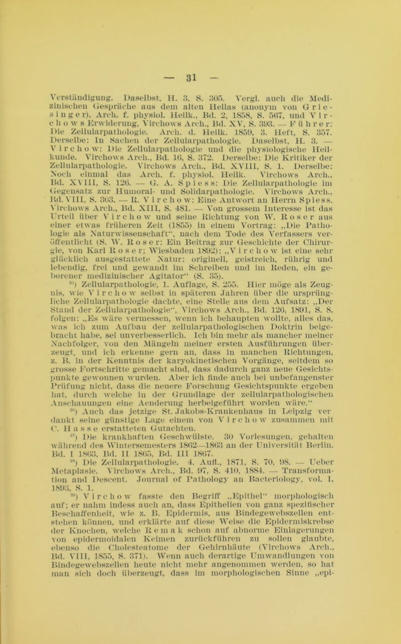 Verständigung. Daselbst. II. 3. S. 305. Vergl. auch die Medi- zinischen Gespräche aus dem alten Hellas (anonym von G r i e - singe r), Arcli. f. physiol. Heilk., Bd. 2, 1S58, S. 507, und V i r - c li o w s Erwiderung, Yirchows Arch., Bd. XV, S. 303. — F ii li re r: Die Zellularpatliologie. Arch. d. Heilk. 1850, 3. Heft, S. 357. Derselbe: In Sachen der Zellularpathologie. Daselbst, II. 3. — Virchow: Die Zellularpathologie und die physiologische Heil- kunde. Yirchows Arch., Bd. 10, S. 372. Derselbe: Die Kritiker der Zellularpathologie. Yirchows Arcli., Bd. XVHI, S. 1. Derselbe: Noch einmal das Arch. f. physiol. Heilk. Yirchows Arch., Bd. XVIII, S. 120. — G. A. Spiess: Die Zellularpathologie im Gegensatz zur Humoral- und Solidarpathologie. Yirchows Arch., Bd. VIII, 8. 303. — R. Vircho w: Eine Antwort an Herrn Spiess. Yirchows Arch., Bd. XIII, S. 481. — Von grossem Interesse ist das Urteil über V ircho w und seine Richtung von \Y. Rose r aus einer etwas früheren Zeit (1855) in einem Vortrag: „Die Patho- logie als Naturwissenschaft”, nach dem Tode des Verfassers ver- öffentlicht (S. W. Rose r: Ein Beitrag zur Geschichte der Chirur- gie, von Karl Rose r; Wiesbaden 1802): „V i r e li o w ist eine sehr glücklich ausgestattete Natur: originell, geistreich, rührig und lebendig, frei und gewandt im Schreiben und im Reden, ein ge- borener medizinischer Agitator“ (S. 35). 3') Zellularpathologie, 1. Auflage, S. 255. Hier möge als Zeug- nis, wie Yircliow selbst in späteren Jahren über die ursprüng- liche Zellularpathologie dachte, eine Stelle aus dem Aufsatz: „Der Stand der Zellularpathologie“, Yirchows Arch., Bd. 120, 1891, S. 8, folgen: „Es wäre vermessen, wenn ich behaupten wollte, alles das, was ich zum Aufbau der zellularpathologischen Doktrin beige- bracht habe, sei unverbesserlich. Ich bin mehr als mancher meiner Nachfolger, von den Mängeln meiner ersten Ausführungen über- zeugt, und ich erkenne gern an, dass in manchen Richtungen, z. B. in der Kenntnis der karyokinetischen Vorgänge, seitdem so grosse Fortschritte gemacht sind, dass dadurch ganz neue Gesichts- punkte gewonnen wurden. Aber ich finde auch bei unbefangenster Prüfung nicht, dass die neuere Forschung Gesichtspunkte ergeben hat. durch welche in der Grundlage der zellularpathologischen Anschauungen eine Aenderung herbeigeführt worden wäre.“ 3<) Auch das jetzige St. Jakobs-Krankenhaus in Leipzig ver dankt seine günstige Lage einem von Virchow zusammen mit C. II a s s e erstatteten Gutachten. 37) Die krankhaften Geschwülste. 30 Vorlesungen, gehalten während des Wintersemesters 1802—1803 an der Universität Berlin. Bd. I 1863, Bd. II 1805, Bd. III 1807. m) Die Zellularpathologie. 4. Auf!., 1871, S. 70, 98. — lieber Metaplasie. Yirchows Arch., Bd. 97, S. 410. 1884. — Transforma- tion and Descent. Journal of Pathology an Bacteriology, vol. I, 1893, S. 1. 3!*) Virchow fasste den Begriff „Epithel“ morphologisch auf; er nahm indess auch an, dass Epithelien von ganz spezifischer Beschaffenheit, wie z. B. Epidermis, aus Bindegewebszellen ent- stehen können, und erklärte auf diese Weise die Epidermiskrebse der Knochen, welche R e m a k schon auf abnorme Einlagerungen von epidermoidalen Keimen zurückführen zu sollen glaubte, ebenso die Cholesteatome der Gehirnhäute (Yirchows Arch., Bd. VIII, 1855, S. 371). Wenn auch derartige Umwandlungen von Bindegewebszellen heute nicht mehr angenommen werden, so hat man sich doch überzeugt, dass im morphologischen Sinne „epi-