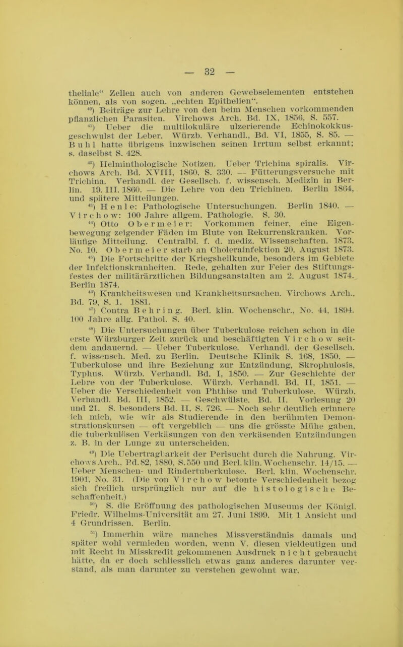 theliale“ Zellen auch von anderen Gewebselementen entstehen können, als von sogen, „echten Epithelien“. 40) Beiträge zur Lehre von den beim Menschen vorkommenden pflanzlichen Parasiten. Virehows Arch. Bd. IX. 1856, S. 557. 41) Ueber die multilokulare ulzerierende Echinokokkus- geschwulst der Leber. Würzb. Yerhandl., Bd. VI, 1855, S. 85. — B u li 1 hatte übrigens inzwischen seinen Irrtum selbst erkannt; s. daselbst S. 428. 42) Helminthologisehe Notizen. Ueber Trichina spiralis. Vir- ehows Arch. Bd. XVIII, 18G0, S. 330. — Fütterungsversuche mit Trichina. Verhandl. der Gesellscli. f. wissensch. Medizin in Ber- lin. 19. III. 1860. — Die Lehre von den Trichinen. Berlin 1864, und spätere Mitteilungen. ö) Heule: Pathologische Untersuchungen. Berlin 1840. — Vircliow: 100 .Talire allgem. Pathologie. 8. 30. 44) Otto Obermeier: Vorkommen feiner, eine Eigen- l>ewegung zeigender Fäden im Blute von Rekurrenskranlcen. Vor- läufige Mitteilung. Centralbl. f. d. mediz. Wissenschaften. 1873, No. 10. O b ermeie r starb an Cholerainfektion 20. August 1873. 45) Die Fortschritte der Kriegsheilkunde, besonders im Gebiete der Infektionskranheiten. Rede, gehalten zur Feier des Stiftungs- festes der militärärztlichen Bildungsanstalten am 2. August 1874. Berlin 1874. 4) Krankheitswesen und Krankheitsursachen. Virehows Arch., Bd. 79. S. 1. 1881. 47) Contra B e h r i n g. Berl. lclin. Wochenschr., No. 44. 1894. 100 Jahre allg. Pathol. S. 40. 4S) Die Untersuchungen über Tuberkulose reichen schon in die erste Würzburger Zeit zurück und beschäftigten Vircliow seit- dem andauernd. — Ueber Tuberkulose. Verhandl. der Gesellscli. f. wissensch. Med. zu Berlin. Deutsche Klinik S. 168, 1850. — Tuberkulose und ihre Beziehung zur Entzündung, Skrophulosis, Typhus. Würzb. Verhandl. Bd. I, 1850. — Zur Geschichte der Lehre von der Tuberkulose. Würzb. Verhandl. Bd. II, 1851. — Ueber die Verschiedenheit von Phthise und Tuberkulose. Würzb. Verhandl. Bd. III. 1852. — Geschwülste. Bd. II. Vorlesung 20 und 21. 8. besonders Bd. II. 8. 726. — Noch sehr deutlich erinnere ich mich, wie wir als Studierende in den berühmten Demon- strationskursen — oft vergeblich — uns die grösste Mühe gaben, die tuberkulösen Verkäsungen von den verkäsenden Entzündungen z. B. in der Lunge zu unterscheiden. 40) Die Uebertragbarkeit der Perlsucht durch die Nahrung. Vir- ehows Arch.. Pd.82. 1880, 8.550 und Berl. klin. Wochenschr. 14/15. — Ueber Menschen- und Rindertuberkulose. Berl. klin. Wochenschr. 1901, No. 31. (Die von Vircliow betonte Verschiedenheit bezog sich freilich ursprünglich nur auf die histologische Be- schaffenheit.) 50) 8. die Eröffnung des pathologischen Museums der Künigl. Friedr. Wilhelms-Universität am 27. Juni 1899. Mit 1 Ansicht und 4 Grundrissen. Berlin. 51) Immerhin wäre manches Missverständnis damals und später wohl vermieden worden, wenn V. diesen vieldeutigen und mit Recht in Misskredit gekommenen Ausdruck nicht gebraucht hätte, da er doch schliesslich etwas ganz anderes darunter ver- stand, als man darunter zu verstehen gewohnt war.