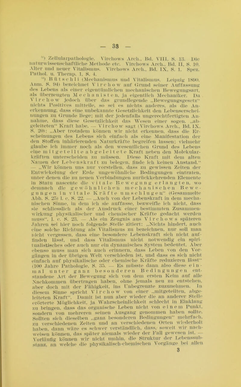 l Zellularpa Biologie. Virchows Areli., Bd. VIII, S. 13. Die naturwissenschaftliche Methode etc. Virchows Areli.. Bd. II. S. 10. Alter und neuer Vitalisinus. Vircliows Areli.. Bd. IX. S. 1. Spez. Pathol. u. Tlierap. 1. S. 4. ') Biitsehli (Meehanisinus und Vitalisinus. Leipzig IN'»). Amu. S. ‘.Mi bezeichnet Vircliow auf Grund seiner Auffassung di's Lebens als inner eigentümlichen mechanisclien Bewegungsart, als überzeugten Mechanisten, ja eigentlich Mechaniker. Da \ ircliow jedoch über das grundlegende „Bewegungsgesetz“ nichts Positives mitteile, so sei es nichts anderes, als die An- erkennung, dass eine unbekannte Gesetzlichkeit den Lebenserschei- uungen zu Grunde liege; mit der jedenfalls ungerechtfertigten An- nahme, dass diese Gesetzlichkeit das Wesen einer sogen. ..ab- geleiteten Kraft habe. — Vircliow sagt (Virchows Areli., Bd. IX, S. 20): „Aber trotzdem können wir nicht erkennen, dass die Er- scheinungen des Lebens sich einfach als eine Manifestation (lei- den Stoffen inhürierendeu Xaturkräfte begreifen lassen; vielmehr glaube ich immer noch als den wesentlichen Grund des Lebens eine m i t g e t e i 11 e a b geleitet e Kraft, neben den Molekular- kräften unterscheiden zu müssen. Diese Kraft mit dem alten Namen der Lebenskraft zu belegen, linde ich keinen Anstand. „Wir können uns nur vorstellen, dass zu gewissen Zeiten der Entwickelung der Erde ungewöhnliche Bedingungen eintraten, unter denen die zu neuen Verbindungen zurückkehrenden Elemente in Statu naseente die vitale Bewegung erlangten, wo demnach die g e w ö h u 1 i c h e n m e c h a nisc h e n B e w e - g u n gen in v i t n 1 e K r ä f t e u m s c li 1 u g e n (Gesammelte Abh. S. 25) 1. c. S. 22. — „Auch von der Lebenskraft in dem mecha- nischen Sinne, in dem ich sie auffasse, bezweifle ich nicht, dass sie schliesslich als der Ausdruck einer bestimmten Zusammen- wirkung physikalischer und chemischer Kräfte gedacht werden muss. 1. e. S. 23. — Als ein Zeugnis aus Virchows späteren Jahren sei hier noch folgende Stelle zitiert: „Nichts hindert, auch eine solche Richtung als Vitalismus zu bezeichnen, nur soll man nicht vergessen, dass eine besondere Lebenskraft sich nicht auf- linden lässt, und dass Vitalisinus nicht notwendig ein spiri tualistisches oder auch nur ein dynamisches System bedeutet. Aber ebenso muss man sich auch erinnern, dass Leben von den Vor- gängen in der übrigen Welt verschieden ist, und dass es sich nicht einfach auf physikalische oder chemische Kräfte reduzieren lässt (100 Jahre Pathologie, S. 35. — Es müsste dann also diese ein- m a 1 n n ter g a n z lies o n d e r e n B e d i n g u u g e n ent- standene Art der Bewegung sich von dem ersten Keim auf alle Nachkommen übertragen haben, ohne jemals neu zu entstehen, aber doch mit der Fähigkeit, ins Unbegrenzte zuzunelimen. ln diesem Sinne spricht Vircliow von einer „mitgeteilten, abge- leiteten Kraft“. Damit ist nun aber wieder die an anderer Stelle erörterte Möglichkeit, ja Wahrscheinlichkeit schlecht in Einklang zu bringen, dass das organische Leben nicht von einem Punkt, sondern von mehreren seinen Ausgang genommen haben sollte. Sollten sich dieselben „ganz besonderen Bedingungen“ mehrfach, zu verschiedenen Zeiten und an verschiedenen Orten wiederholt haben, dann wäre es schwer verständlich, dass, soweit wir naeli- weisen können, das später niemals wieder der Fall gewesen ist. — Vorläufig können wir nicht umhin, die Struktur der Lebenssub- stanz an welche die physikalisch-chemischen Vorgänge bei allen 3