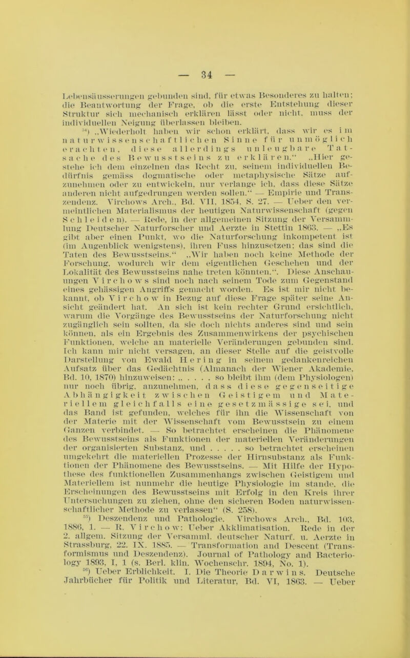 Lebeusäusserungen gebunden sind, für etwas Besonderes zu halten; die Beantwortung der Frage, ob die erste Entstehung dieser Struktur sich mechanisch erklären lässt oder nicht, muss der individuellen Neigung überlassen bleiben. :,h „Wiederholt, haben wir schon erklärt, dass wir es i m n a 111 r w i s s e n s c h a . f 11 i c li e n S i n n e f ii r u n m ö glich e r a c h t e u . dies e a 1 1 e r d i n g s uni e u g li a r e T a t - s a c h e <1 e s B e wusstseins z u e r k 1 ii r e n.“ „H ier ge- stehe ich dem einzelnen das Recht zu. seinem individuellen Be- diirfnis gemäss dogmatische oder metaphysische Sätze auf- zunehmen oder zu entwickeln, nur verlange ich. dass diese Sätze anderen nicht aufgedrungen werden sollen.“ — Empirie und Trans- zendenz. Vircliows Arch., Bd. VII, 1854, S. -_’7. — Ueber den ver- meintlichen Materialismus der heutigen Naturwissenschaft (gegen S e li 1 e i d e n). — Rede, in der allgemeinen Sitzung der Versamm- lung Deutscher Naturforscher und Aerzte in Stettin 1863. — „Es gibt aber einen Punkt, wo die Naturforschung inkompetent ist (im Augenblick wenigstens), ihren Kuss hinzusetzen; das sind die Taten des Bewusstseins.“ ..Wir haben noch keine Methode der Forschung, wodurch wir dem eigentlichen Geschehen und der Lokalität des Bewusstseins nahe treten könnten.“. Diese Anschau- ungen Vircliows sind noch nach seinem Tode zum Gegenstand eines gehässigen Angriffs gemacht worden. Es ist mir nicht be- kannt, ob Vireliow in Bezug auf diese Frage später seine An- sicht geändert hat. An sich ist kein rechter Grund ersichtlich, warum die Vorgänge des Bewusstseins der Naturforschung nicht zugänglich sein sollten, da sie doch nichts anderes sind und sein können, als ein Ergebnis des Zusammenwirkens der psychischen Funktionen, welche an materielle Veränderungen gebunden sind. Ich kann mir nicht versagen, an dieser Stelle auf die geistvolle Darstellung von Ewald Hering in seinem gedankenreichen Aufsatz über das Gedächtnis (Almanacli der Wiener Akademie. Bd. 10. 1870) hinzuweisen: so bleibt ihm (dem Physiologen) nur noch übrig, anzunehmen, dass diese gegenseitige A b hängig k e i t. z wischen Geistig e m u n d Mate- riellem gleichfalls eine gesetzmässige sei. und das Band ist gefunden, welches für ihn die Wissenschaft von der Materie mit der Wissenschaft vom Bewusstsein zu einem Ganzen verbindet. — 8o betrachtet erscheinen die Phänomene des Bewusstseins als Funktionen der materiellen Veränderungen der organisierten Substanz, und so betrachtet erscheinen umgekehrt die materiellen Prozesse der Hirnsubstanz als Funk- tionen der Phänomene des Bewusstseins. — Mit Hilfe der Hypo- these des funktionellen Zusammenhangs zwischen Geistigem und Materiellem ist nunmehr die heutige Physiologie im stände, die Erscheinungen des Bewusstseins mit Erfolg in den Kreis ihrer Untersuchungen zu ziehen, ohne den sicheren Boden naturwissen- schaftlicher Methode zu verlassen“ (S. 258). “) Deszendenz und Pathologie. Vircliows Arch., Bd. 103, 1886, 1. — R. Vireliow: Ueber Akklimatisation. Rede in der 2. allgem. Sitzung der Versamml. deutscher Naturf. u. Aerzte in Strassburg. 22. IN. 1885. — Transformation and Descent (Trans- formismus und Deszendenz). Journal of Patliology and Bacterio- logy 1893, I, 1 (s. Berl. klin. Wochensehr. 1894, No. 1). D'!) Ueber Erblichkeit. I. Die Theorie Darwins. Deutsche Jahrbücher für Politik und Literatur. Bd. AH, 1863. Ueber