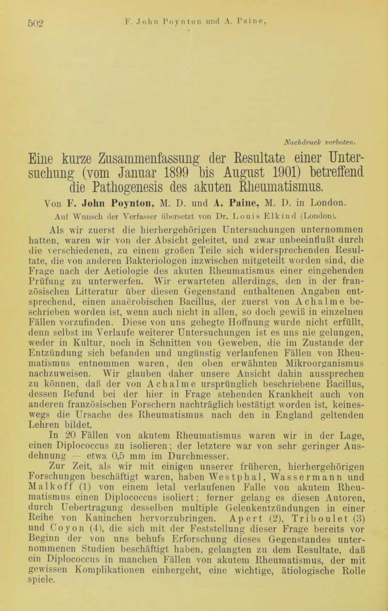 Nachdruck verboten. Eine kurze Zusammenfassung der Resultate einer Unter- suchung (vom Januar 1899 Ibis August 1901) betreffend die Patliogenesis des akuten Rheumatismus. Von F. John Poynton, M. D. und A. Paine, M. D. in London. Auf Wunsch der Verfasser übersetzt von Dr. Louis Eikind (London). Als wir zuerst die hierhergehörigen Untersuchungen unternommen hatten, waren wir von der Absicht geleitet, und zwar unbeeinflußt durch die verschiedenen, zu einem großen Teile sich widersprechenden Resul- tate, die von anderen Bakteriologen inzwischen mitgeteilt worden sind, die Frage nach der Aetiologie des akuten Rheumatismus einer eingehenden Prüfung zu unterwerfen. Wir erwarteten allerdings, den in der fran- zösischen Litteratur über diesen Gegenstand enthaltenen Angaben ent- sprechend, einen anaerobischen Bacillus, der zuerst von Achalme be- schrieben worden ist, wenn auch nicht in allen, so doch gewiß in einzelnen Fällen vorzufinden. Diese von uns gehegte Hoffnung wurde nicht erfüllt, denn selbst im Verlaufe weiterer Untersuchungen ist es uns nie gelungen, weder in Kultur, noch in Schnitten von Geweben, die im Zustande der Entzündung sich befanden und ungünstig verlaufenen Fällen von Rheu- matismus entnommen waren, den oben erwähnten Mikroorganismus nachzuweisen. Wir glauben daher unsere Ansicht dahin aussprechen zu können, daß der von Achalme ursprünglich beschriebene Bacillus, dessen Befund bei der hier in Frage stehenden Krankheit auch von anderen französischen Forschern nachträglich bestätigt worden ist, keines- wegs die Ursache des Rheumatismus nach den in England geltenden Lehren bildet. In 20 Fällen von akutem Rheumatismus waren wir in der Lage, einen Diplococcus zu isolieren; der letztere war von sehr geringer Aus- dehnung — etwa 0,5 mm im Durchmesser. Zur Zeit, als wir mit einigen unserer früheren, hierhergehörigen Forschungen beschäftigt waren, haben Westphal, Wassermann und Malkoff (1) von einem letal verlaufenen Falle von akutem Rheu- matismus einen Diplococcus isoliert; ferner gelang es diesen Autoren, durch Uebertragung desselben multiple Gelenkentzündungen in einer Reihe von Kaninchen hervorzubringen. Apert (2), Triboulet (3) und Coyon (4), die sich mit der Feststellung dieser Frage bereits vor Beginn der von uns behufs Erforschung dieses Gegenstandes unter- nommenen Studien beschäftigt haben, gelangten zu dem Resultate, daß ein Diplococcus in manchen Fällen von akutem Rheumatismus, der mit gewissen Komplikationen einhergeht, eine wichtige, ätiologische Rolle spiele.